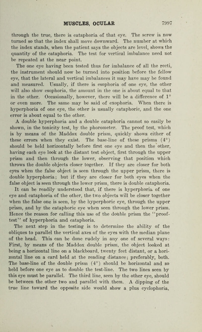 through the true, there is cataphoria of that eye. The screw is now turned so that the index shall move downward. The number at which the index stands, when the patient says the objects are level, shows the quantity of the cataphoria. The test for vertical imbalance need not he repeated at the near point. The one eye having been tested thus for imbalance of all the recti, the instrument should now be turned into position before the fellow eye, that the lateral and vertical imbalances it may have may be found and measured. Usually, if there is esophoria of one eye, the other will also show esophoria, the amount in the one is about equal to that in the other. Occasionally, however, there will be a difference of 1° or even more. The same may be said of exophoria. When there is hyperphoria of one eye, the other is usually cataphoric, and the one error is about equal to the other. A double hyperphoria and a double cataphoria cannot so easily be shown, in the tonicity test, by the phorometer. The proof test, which is by means of the Maddox double prism, quickly shows either of these errors when they exist. The base-line of these prisms (4°) should be held horizontally before first one eye and then the other, having each eye look at the distant test object, first through the upper prism and then through the lower, observing that position which throws the double objects closer together. If they are closer for both eyes when the false object is seen through the upper prism, there is double hyperphoria; but if they are closer for both eyes when the false object is seen through the lower prism, there is double cataphoria. It can be readily understood that, if there is hyperphoria of one eye and cataphoria of the other, the two objects will be closer together when the false one is seen, by the hyperphoric eye, through the upper prism, and by the cataphoric eye when seen through the lower prism. Hence the reason for calling this use of the double prism the “proof- test” of hyperphoria and cataphoria. The next step in the testing is to determine the ability of the obliques to parallel the vertical axes of the eyes with the median plane of the head. This can be done rudely in any one of several ways: First, by means of the Maddox double prism, the object looked at being a horizontal line on a blackboard, twenty feet distant, or a hori- zontal line on a card held at the reading distance; preferably, both. The base-line of the double prism (4°) should be horizontal and so held before one eye as to double the test-line. The two lines seen by this eye must be parallel. The third line, seen by the other eye, should be between the other two and parallel with them. A dipping of the true line toward the opposite side would show a plus cyclophoria,