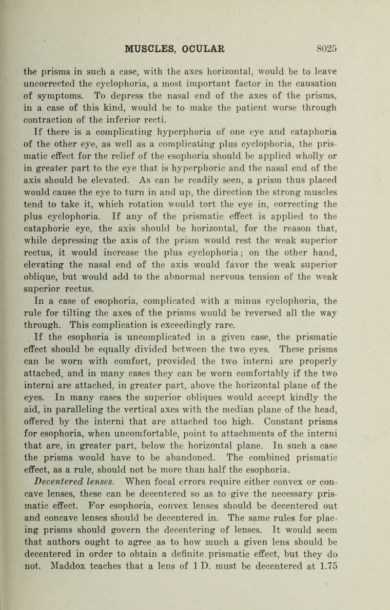 the prisms in such a case, with the axes horizontal, would be to leave uncorrected the cyclophoria, a most important factor in the causation of symptoms. To depress the nasal end of the axes of the prisms, in a case of this kind, would be to make the patient worse through contraction of the inferior recti. If there is a complicating hyperphoria of one eye and cataphoria of the other eye, as well as a complicating plus cyclophoria, the pris- matic effect for the relief of the esophoria should, be applied wholly or in greater part to the eye that is hyperphoric and the nasal end of the axis should be elevated. As can be readily seen, a prism thus placed would cause the eye to turn in and up, the direction the strong muscles tend to take it, which rotation would tort the eye in, correcting the plus cyclophoria. If any of the prismatic effect is applied to the cataphoric eye, the axis should be horizontal, for the reason that, while depressing the axis of the prism would rest the weak superior rectus, it would increase the plus cyclophoria; on the other hand, elevating the nasal end of the axis would favor the weak superior oblique, but would add to the abnormal nervous tension of tbe weak superior rectus. In a case of esophoria, complicated with a minus cyclophoria, the rule for tilting the axes of the prisms would be reversed all the way through. This complication is exceedingly rare. If the esophoria is uncomplicated in a given case, the prismatic effect should be equally divided between the two eyes. These prisms can be worn with comfort, provided the two interni are properly attached, and in many cases they can be worn comfortably if the two interni are attached, in greater part, above the horizontal plane of the eyes. In many cases the superior obliques would accept kindly the aid, in paralleling the vertical axes with the median plane of the head, offered by the interni that are attached too high. Constant prisms for esophoria, when uncomfortable, point to attachments of the interni that are, in greater part, below tbe horizontal plane. In such a case the prisms would have to be abandoned. The combined prismatic effect, as a rule, should not be more than half the esophoria. Decentered lenses. When focal errors require either convex or con- cave lenses, these can be decentered so as to give the necessary pris- matic effect. For esophoria, convex lenses should be decentered out and concave lenses should be decentered in. The same rules for plac- ing prisms should govern the decentering of lenses. It would seem that authors ought to agree as to how much a given lens should be decentered in order to obtain a definite prismatic effect, but they do not. Maddox teaches that a lens of 1 D. must be decentered at 1.75