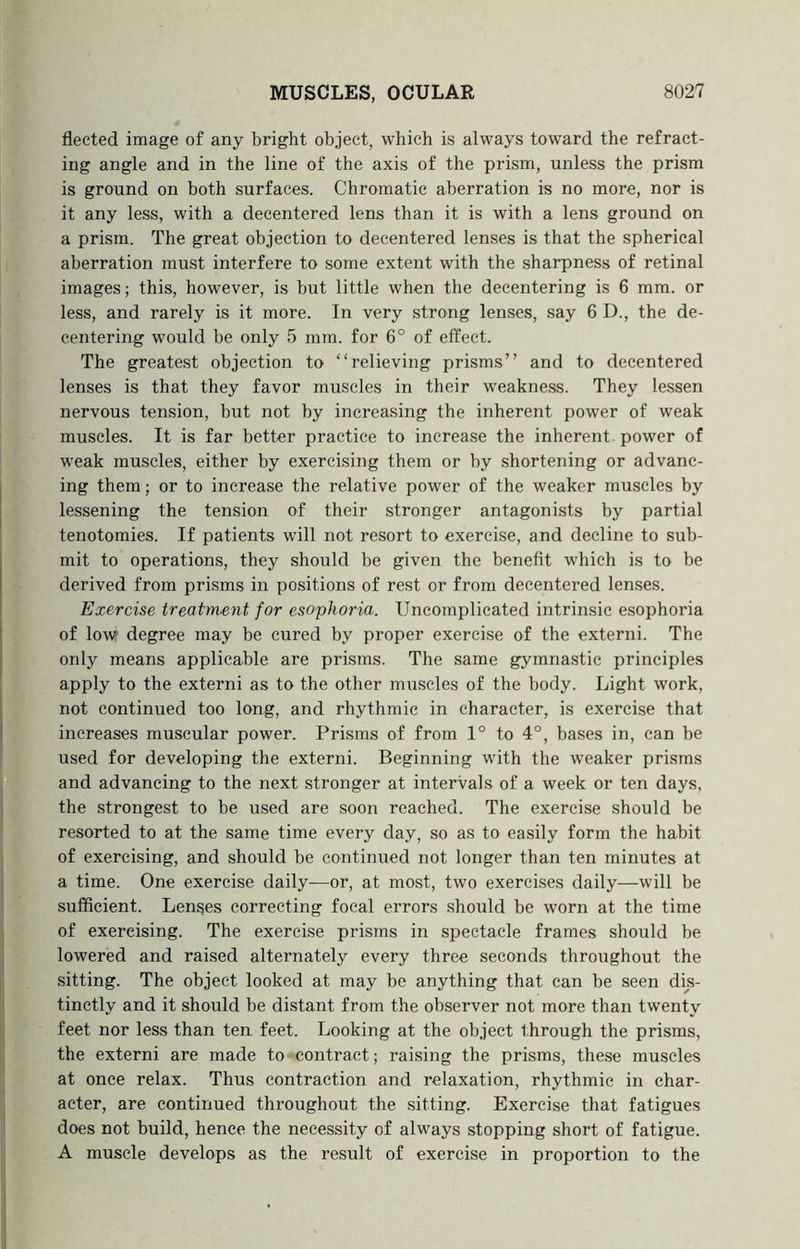 fleeted image of any bright object, which is always toward the refract- ing angle and in the line of the axis of the prism, unless the prism is ground on both surfaces. Chromatic aberration is no more, nor is it any less, with a decentered lens than it is with a lens ground on a prism. The great objection to decentered lenses is that the spherical aberration must interfere to some extent with the sharpness of retinal images; this, however, is but little when the decentering is 6 mm. or less, and rarely is it more. In very strong lenses, say 6 D., the de- centering would be only 5 mm. for 6° of effect. The greatest objection to “relieving prisms” and to decentered lenses is that they favor muscles in their weakness. They lessen nervous tension, but not by increasing the inherent power of weak muscles. It is far better practice to increase the inherent power of weak muscles, either by exercising them or by shortening or advanc- ing them; or to increase the relative power of the weaker muscles by lessening the tension of their stronger antagonists by partial tenotomies. If patients will not resort to exercise, and decline to sub- mit to operations, they should be given the benefit which is to be derived from prisms in positions of rest or from decentered lenses. Exercise treatment for esophoria. Uncomplicated intrinsic esophoria of low degree may be cured by proper exercise of the externi. The only means applicable are prisms. The same gymnastic principles apply to the externi as to the other muscles of the body. Light work, not continued too long, and rhythmic in character, is exercise that increases muscular power. Prisms of from 1° to 4°, bases in, can be used for developing the externi. Beginning with the weaker prisms and advancing to the next stronger at intervals of a week or ten days, the strongest to be used are soon reached. The exercise should be resorted to at the same time every day, so as to easily form the habit of exercising, and should be continued not longer than ten minutes at a time. One exercise daily—or, at most, two exercises daily—will be sufficient. Lenges correcting focal errors should be worn at the time of exercising. The exercise prisms in spectacle frames should be lowered and raised alternately every three seconds throughout the sitting. The object looked at may be anything that can be seen dis- tinctly and it should be distant from the observer not more than twenty feet nor less than ten feet. Looking at the object through the prisms, the externi are made to contract; raising the prisms, these muscles at once relax. Thus contraction and relaxation, rhythmic in char- acter, are continued throughout the sitting. Exercise that fatigues does not build, hence the necessity of always stopping short of fatigue. A muscle develops as the result of exercise in proportion to the