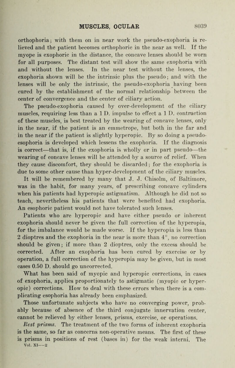orthophoria; with them on in near work the pseudo-exophoria is re- lieved and the patient becomes orthophoric in the near as well. If the myope is exophoric in the distance, the concave lenses should be worn for all purposes. The distant test will show the same exophoria with and without the lenses. In the near test without the lenses, the exophoria shown will be the intrinsic plus the pseudo; and with the lenses will be only the intrinsic, the pseudo-exophoria having been cured by the establishment of the normal relationship between the center of convergence and the center of ciliary action. The pseudo-exophoria caused by over-development of the ciliary muscles, requiring less than a 1 D. impulse to effect a 1 D. contraction of these muscles, is best treated by the wearing of concave lenses, only in the near, if the patient is an emmetrope, but both in the far and in the near if the patient is slightly hyperopic. By so doing a pseudo- esophoria is developed which lessens the exophoria. If the diagnosis is correct—that is, if the exophoria is wholly or in part pseudo—the wearing of concave lenses will be attended by a source of relief. When they cause discomfort, they should be discarded; for the exophoria is due to some other cause than hyper-development of the ciliary muscles. It will be remembered by many that J. J. Chisolm, of Baltimore, was in the habit, for many years, of prescribing concave cylinders when his patients had hyperopic astigmatism. Although he did not so teach, nevertheless his patients that were benefited had exophoria. An esophoric patient would not have tolerated such lenses. Patients who are hyperopic and have either pseudo or inherent exophoria should never be given the full correction of the hyperopia, for the imbalance would be made worse. If the hyperopia is less than 2 dioptres and the exophoria in the near is more than 4°, no correction should be given; if more than 2 dioptres, only the excess should be corrected. After an exophoria has been cured by exercise or by operation, a full correction of the hyperopia may be given, but in most cases 0.50 D. should go uncorrected. What has been said of myopic and hyperopic corrections, in cases of exophoria, applies proportionately to astigmatic (myopic or hyper- opic) corrections. How to deal with these errors when there is a com- plicating esophoria has already been emphasized. Those unfortunate subjects who have no converging power, prob- ably because of absence of the third conjugate innervation center, cannot be relieved by either lenses, prisms, exercise, or operations. Rest prisms. The treatment of the two forms of inherent exophoria is the same, so far as concerns non-operative means. The first of these is prisms in positions of rest (bases in) for the weak interni. The Voi. XI—a