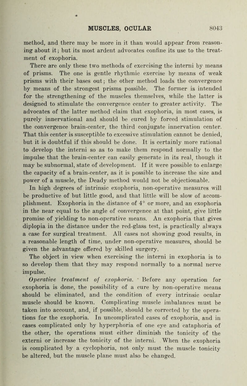 method, and there may be more in it than would appear from reason- ing about it; but its most ardent advocates confine its use to the treat- ment of exophoria. There are only these two methods of exercising the intemi by means of prisms. The one is gentle rhythmic exercise by means of weak prisms with their bases out; the other method loads the convergence by means of the strongest prisms possible. The former is intended for the strengthening of the muscles themselves, while the latter is designed to stimulate the convergence center to greater activity. The advocates of the latter method claim that exophoria, in most cases, is purely innervational and should be cured by forced stimulation of the convergence brain-center, the third conjugate innervation center. That this center is susceptible to excessive stimulation cannot be denied, but it is doubtful if this should be done. It is certainly more rational to develop the interni so as to make them respond normally to the impulse that the brain-center can easily generate in its real, though it may be subnormal, state of development. If it were possible to enlarge the capacity of a brain-center, as it is possible to increase the size and power of a muscle, the Deady method would not be objectionable. In high degrees of intrinsic exophoria, non-operative measures will be productive of but little good, and that little will be slow of accom- plishment. Exophoria in the distance of 4° or more, and an exophoria in the near equal to the angle of convergence at that point, give little promise of yielding to non-operative means. An exophoria that gives diplopia in the distance under the red-glass test, is practically always a case for surgical treatment. All cases not showing good results, in a reasonable length of time, under non-operative measures, should be given the advantage offered by skilled surgery. The object in view when exercising the interni in exophoria is to so develop them that they may respond normally to a normal nerve impulse. Operative treatment of exophoria. ‘ Before any operation for exophoria is done, the possibility of a cure by non-operative means should be eliminated, and the condition of every intrinsic ocular muscle should be known. Complicating muscle imbalances must be taken into account, and, if possible, should be corrected by the opera- tions for the exophoria. In uncomplicated cases of exophoria, and in eases complicated only by hyperphoria of one eye and cataphoria of the other, the operations must either diminish the tonicity of the externi or increase the tonicity of the interni. When the exophoria is complicated by a cyclophoria, not only must the muscle tonicity be altered, but the muscle plane must also be changed.