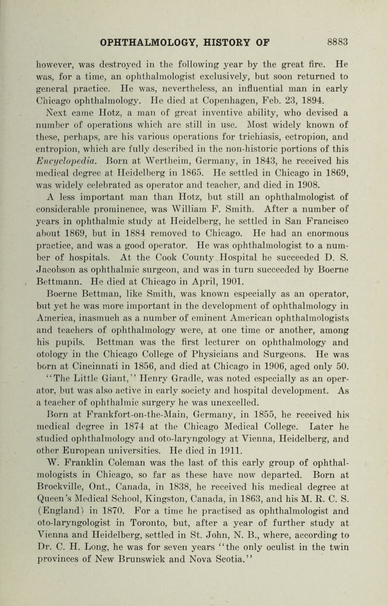 however, was destroyed in the following year by the great fire. He was, for a time, an ophthalmologist exclusively, but soon returned to general practice. He was, nevertheless, an influential man in early Chicago ophthalmology. He died at Copenhagen, Feb. 23, 1894. jSlext came Hotz, a man of great inventive ability, who devised a number of operations which are still in iise. Most widely known of these, perhaps, are his various operations for trichiasis, ectropion, and entropion, which are fully described in the non-historic portions of this Encyclopedia. Born at Wertheim, Germany, in 1843, he received his medical degree at Heidelberg in 1865. He settled in Chicago in 1869, was widely celebrated as operator and teacher, and died in 1908. A less important man than Hotz, but still an ophthalmologist of considerable prominence, was William F. Smith. After a number of years in ophthalmic study at Heidelberg, he settled in San Francisco about 1869, but in 1884 removed to Chicago. He had an enormous practice, and was a good operator. He was ophthalmologist to a num- ber of hospitals. At the Cook County Hospital he succeeded D. S. Jacobson as ophthalmic surgeon, and was in turn succeeded by Boeme Bettmann. He died at Chicago in April, 1901. Boerne Bettman, like Smith, was known especially as an operator, but yet he was more important in the development of ophthalmology in America, inasmuch as a number of eminent American ophthalmologists and teachers of ophthalmology were, at one time or another, among his pupils. Bettman was the first lecturer on ophthalmology and otology in the Chicago College of Physicians and Surgeons. He was born at Cincinnati in 1856, and died at Chicago in 1906, aged only 50. “The Little Giant,” Henry Gradle, was noted especially as an oper- ator, but was also active in early society and hospital development. As a teacher of ophthalmic surgery he was unexcelled. Born at Frankfort-on-the-Main, Germany, in 1855, he received his medical degree in 1874 at the Chicago Medical College. Later he studied ophthalmology and oto-laryngology at Vienna, Heidelberg, and other European universities. He died in 1911. W. Franklin Coleman was the last of this early group of ophthal- mologists in Chicago, so far as these have now departed. Born at Brockville, Ont., Canada, in 1838, he received his medical degree at Queen’s IMedical School, Kingston, Canada, in 1863, and his M. R. C. S. (England! in 1870. For a time he practised as ophthalmologist and oto-laryngologist in Toronto, but, after a year of further study at Vienna and Heidelberg, settled in St. John, N. B., where, according to Dr. C. H. Long, he was for seven years “the only oculist in the twin provinces of New Brunswick and Nova Scotia.”