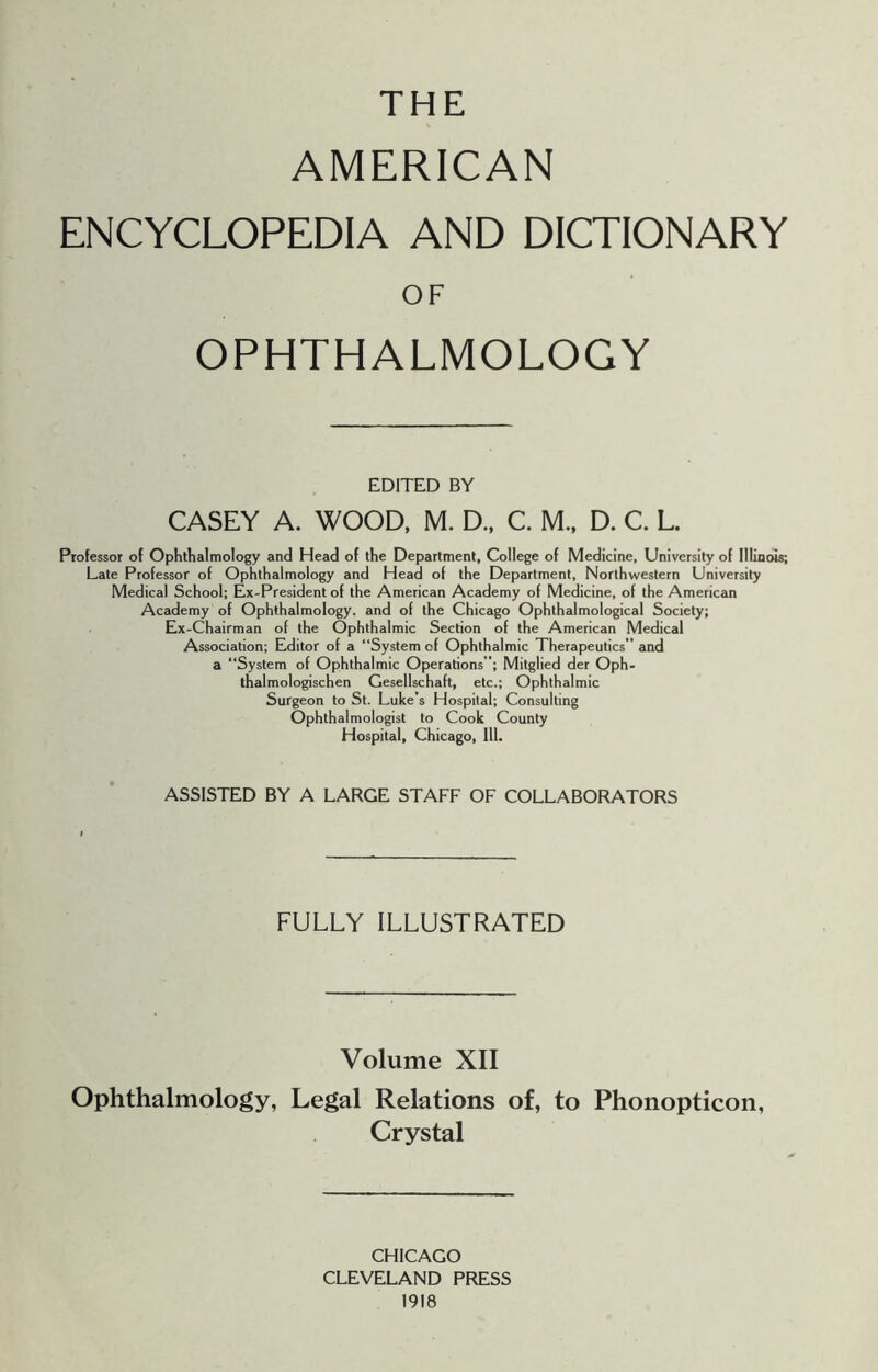 THE AMERICAN ENCYCLOPEDIA AND DICTIONARY OF OPHTHALMOLOGY EDITED BY CASEY A. WOOD, M. D., C. M., D. C. L. Professor of Ophthalmology and Head of the Department, College of Medicine, University of Illinois; Late Professor of Ophthalmology and Head of the Department, Northwestern University Medical School; Ex-President of the American Academy of Medicine, of the American Academy of Ophthalmology, and of the Chicago Ophthalmological Society; Ex-Chairman of the Ophthalmic Section of the American Medical Association; Editor of a “System of Ophthalmic Therapeutics” and a “System of Ophthalmic Operations”; Mitglied der Oph- thalmologischen Gesellschaft, etc.; Ophthalmic Surgeon to St. Luke’s Hospital; Consulting Ophthalmologist to Cook County Hospital, Chicago, 111. ASSISTED BY A LARGE STAFF OF COLLABORATORS FULLY ILLUSTRATED Volume XII Ophthalmology, Legal Relations of, to Phonopticon, Crystal CHICAGO CLEVELAND PRESS 1918