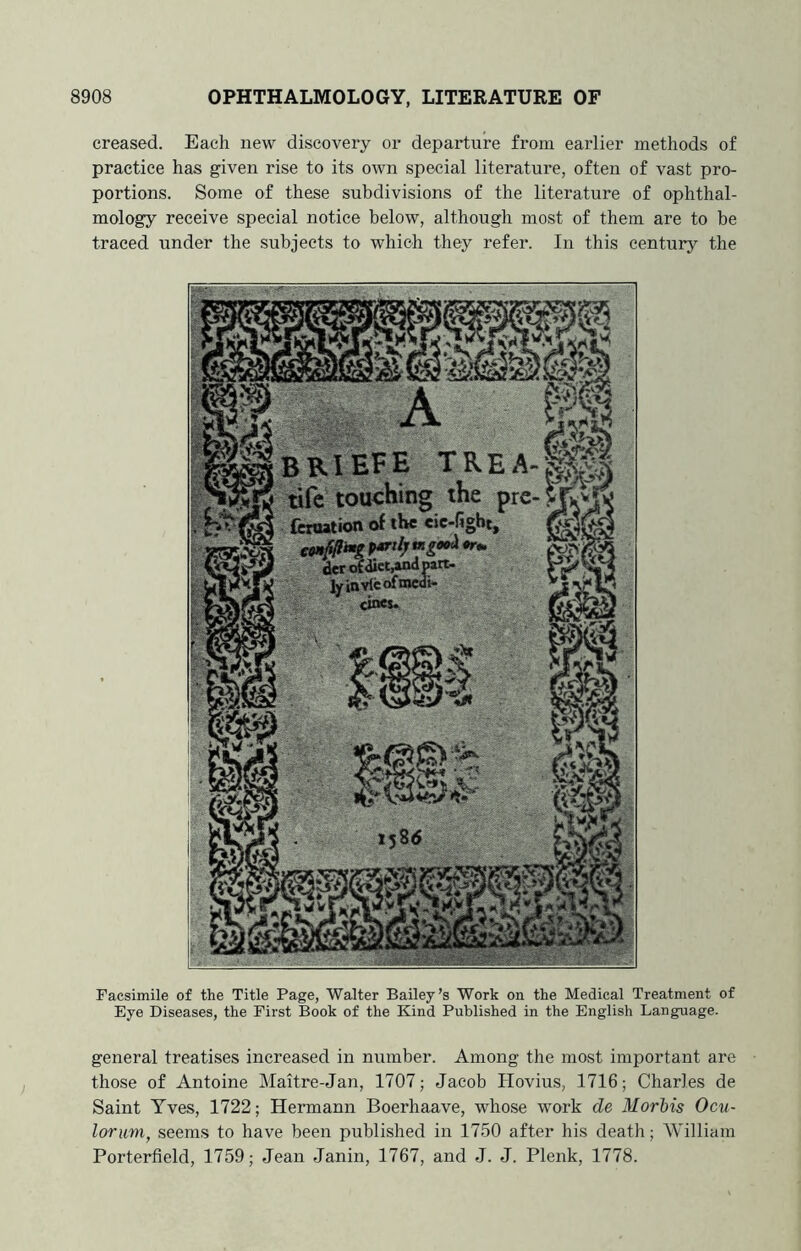 creased. Each new discovery or departure from earlier methods of practice has given rise to its own special literature, often of vast pro- portions. Some of these subdivisions of the literature of ophthal- mology receive special notice below, although most of them are to be traced under the subjects to which they refer. In this century the Facsimile of the Title Page, Walter Bailey’s Work on the Medical Treatment of Eye Diseases, the First Book of the Kind Published in the English Language. general treatises increased in number. Among the most important are those of Antoine Maitre-Jan, 1707; Jacob Hovius, 1716; Charles de Saint Yves, 1722; Hermann Boerhaave, whose work de Morbis Ocu- lorum, seems to have been published in 1750 after his death; William Porterfield, 1759; Jean Janin, 1767, and J. J. Plenk, 1778. BB.IEFE TREA- life touching the pre feroation of the cic-figbt, partly derrtict,andpart- ly in vie of ®cdi- cinej.