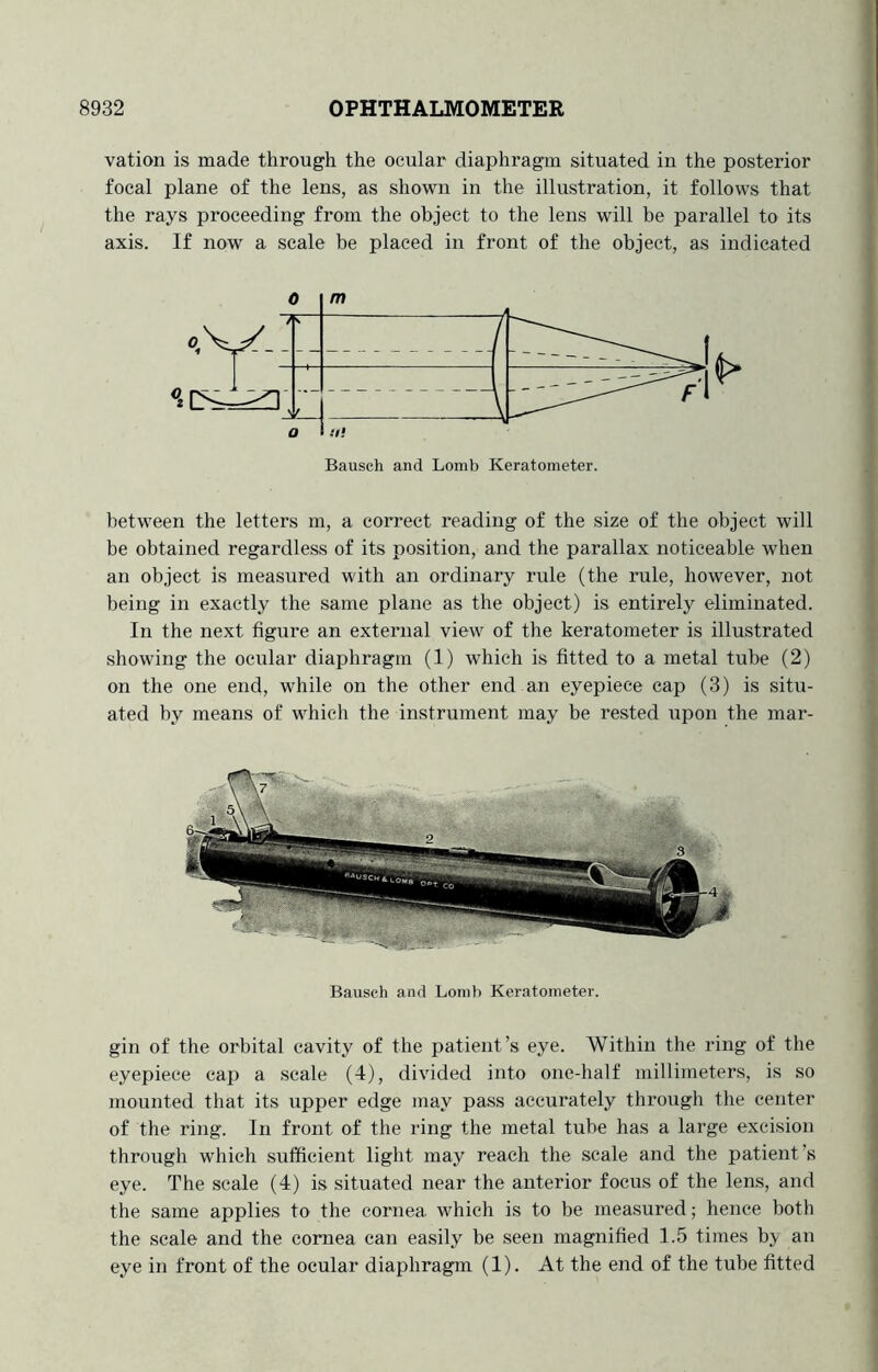 vation is made through the ocular diaphragm situated in the posterior focal plane of the lens, as shown in the illustration, it follows that the rays proceeding from the object to the lens will be parallel to its axis. If now a scale be placed in front of the object, as indicated between the letters m, a correct reading of the size of the object will be obtained regardless of its position, and the parallax noticeable when an object is measured with an ordinary rule (the rule, however, not being in exactly the same plane as the object) is entirely eliminated. In the next figure an external view of the keratometer is illustrated showing the ocular diaphragm (1) which is fitted to a metal tube (2) on the one end, while on the other end an eyepiece cap (3) is situ- ated by means of which the instrument may be rested upon the mar- Bausch and Lonib Keratometer. gin of the orbital cavity of the patient’s eye. Within the ring of the eyepiece cap a scale (4), divided into one-half millimeters, is so mounted that its upper edge may pass accurately through the center of the ring. In front of the ring the metal tube has a large excision through which sufficient light may reach the scale and the patient’s eye. The scale (4) is situated near the anterior focus of the lens, and the same applies to the cornea which is to be measured; hence both the scale and the cornea can easily be seen magnified 1.5 times b.\ an eye in front of the ocular diaphragm (1). At the end of the tube fitted