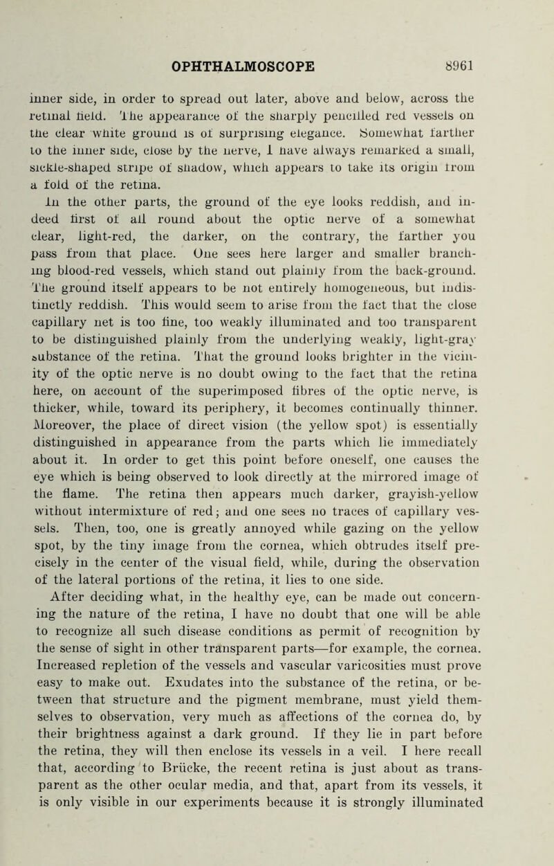 inner side, in order to spread out later, above and below, across the retinal held, 'llie appearance of the sharply pencilled red vessels on the clear white ground is of surprising elegance. (Somewhat farther lo the inner side, close by the nerve, 1 have always remarked a small, sickle-shaped stripe of shadow, which appears lo take its origin from a fold of the retina. In the other parts, the ground of the eye looks reddish, and in- deed hrst of all round about the optic nerve of a somewhat clear, light-red, the darker, on the contrary, the farther you pass from that place. One sees here larger and smaller branch- ing blood-red vessels, which stand out plainly from the back-ground. The ground itself appears to be not entirely homogeneous, but indis- tinctly reddish. This would seem to arise from the fact that the close capillary net is too tine, too weakly illuminated and too transparent to be distinguished plainly from the underlying weakly, light-gray aubstance of the retina. That the ground looks brighter in the vicin- ity of the optic nerve is no doubt owing to the fact that the retina here, on account of the superimposed fibres of the optic nerve, is thicker, while, toward its periphery, it becomes continually thinner. Moreover, the place of direct vision (the yellow spot) is essentially distinguished in appearance from the parts which lie immediately about it. In order to get this point before oneself, one causes the eye which is being observed to look directly at the mirrored image of the flame. The retina then appears much darker, grayish-yellow without intermixture of red; and one sees no traces of capillary ves- sels. Then, too, one is greatly annoyed while gazing on the yellow spot, by the tiny image from the cornea, which obtrudes itself pre- cisely in the center of the visual field, while, during the observation of the lateral portions of the retina, it lies to one side. After deciding what, in the healthy eye, can be made out concern- ing the nature of the retina, I have no doubt that one will be able lo recognize all such disease conditions as permit of recognition by the sense of sight in other transparent parts—for example, the cornea. Increased repletion of the vessels and vascular varicosities must prove easy to make out. Exudates into the substance of the retina, or be- tween that structure and the pigment membrane, must yield them- selves to observation, very much as affections of the cornea do, by their brightness against a dark ground. If they lie in part before the retina, they will then enclose its vessels in a veil. I here recall that, according to Briicke, the recent retina is just about as trans- parent as the other ocular media, and that, apart from its vessels, it is only visible in our experiments because it is strongly illuminated