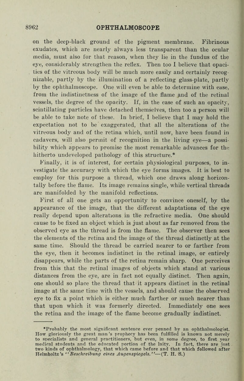 on the deep-black ground of the pigment membrane. Fibrinous exudates, which are nearly always less transparent than the ocular media, must also tor that reason, when they lie in the fundus of the eye, considerably strengthen the reflex. Then too I believe that opaci- ties of the vitreous body will be much more easily and certainly recog- nizable, partly by the illumination of a reflecting glass-plate, partly by the ophthalmoscope. One will even be able to determine with ease, from the indistinctness of the image of the flame and of the retinal vessels, the degree of the opacity. If, in the case of such an opacity, scintillating particles have detached themselves, then too a person will be able to take note of these. In brief, I believe that I may hold the expectation not to be exaggerated, that all the alterations of the vitreous body and of the retina which, until now, have been found in cadavers, will also permit of recognition in the living eye—a possi- bility which appears to promise the most remarkable advances for the hitherto undeveloped pathology of this structure.* Finally, it is of interest, for certain physiological purposes, to in- vestigate the accuracy with which the eye forms images. It is best to employ for this purpose a thread, which one draws along horizon- tally before the flame. Its image remains single, while vertical threads are manifolded by the manifold reflections. First of all one gets an opportunity to convince oneself, by the appearance of the image, that the different adaptations of the eye really depend upon alterations in the refractive media. One should cause to be fixed an object which is just about as far removed from the observed eye as the thread is from the flame. The observer then sees the elements of the retina and the image of the thread distinctly at the same time. Should the thread be carried nearer to or farther from the eye, then it becomes indistinct in the retinal image, or entirely disappears, while the parts of the retina remain sharp. One perceives from this that the retinal images of objects which stand at various distances from the eye, are in fact not equally distinct. Then again, one should so place the thread that it appears distinct in the retinal image at the same time with the vessels, and should cause the observed eye to fix a point which is either much farther or much nearer than that upon which it was formerly directed. Immediately one sees the retina and the image of the flame become gradually indistinct. •Probably the most significant sentence ever penned by an ophthalmologist. How gloriously the great man’s prophecy has been fulfilled is known not merely to specialists and general practitioners, but even, in some degree, to first year medical students and the educated portion of the laity. In fact, there are just two kinds of ophthalmology, that which came before and that which followed after Helmholtz’s “Beschreibung eines Augenspiegels.”—(T. H. S.)