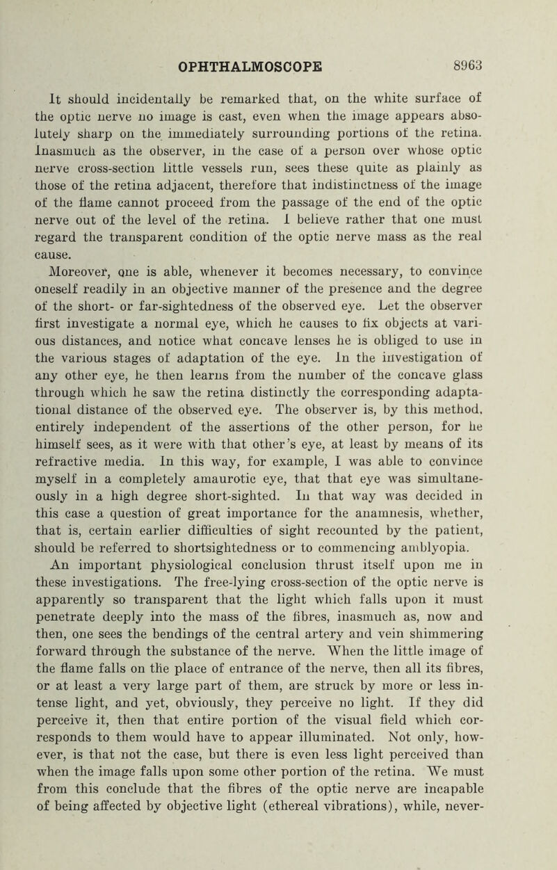 It should incidentally be remarked that, on the white surface of the optic nerve no image is cast, even when the image appears abso- lutely sharp on the immediately surrounding portions of the retina. Inasmuch as the observer, in the case of a person over whose optic nerve cross-section little vessels run, sees these quite as plainly as those of the retina adjacent, therefore that indistinctness of the image of the dame cannot proceed from the passage of the end of the optic nerve out of the level of the retina. 1 believe rather that one must regard the transparent condition of the optic nerve mass as the real cause. Moreover, one is able, whenever it becomes necessary, to convince oneself readily in an objective manner of the presence and the degree of the short- or far-sightedness of the observed eye. Let the observer drst investigate a normal eye, which he causes to dx objects at vari- ous distances, and notice what concave lenses he is obliged to use in the various stages of adaptation of the eye. In the investigation of any other eye, he then learns from the number of the concave glass through which he saw the retina distinctly the corresponding adapta- tional distance of the observed eye. The observer is, by this method, entirely independent of the assertions of the other person, for he himself sees, as it were with that other’s eye, at least by means of its refractive media. In this way, for example, I was able to convince myself in a completely amaurotic eye, that that eye was simultane- ously in a high degree short-sighted. In that way was decided in this case a question of great importance for the anamnesis, whether, that is, certain earlier difficulties of sight recounted by the patient, should be referred to shortsightedness or to commencing amblyopia. An important physiological conclusion thrust itself upon me in these investigations. The free-lying cross-section of the optic nerve is apparently so transparent that the light which falls upon it must penetrate deeply into the mass of the dbres, inasmuch as, now and then, one sees the bendings of the central artery and vein shimmering forward through the substance of the nerve. When the little image of the flame falls on the place of entrance of the nerve, then all its fibres, or at least a very large part of them, are struck by more or less in- tense light, and yet, obviously, they perceive no light. If they did perceive it, then that entire portion of the visual field which cor- responds to them would have to appear illuminated. Not only, how- ever, is that not the case, hut there is even less light perceived than when the image falls upon some other portion of the retina. We must from this conclude that the fibres of the optic nerve are incapable of being affected by objective light (ethereal vibrations), while, never-