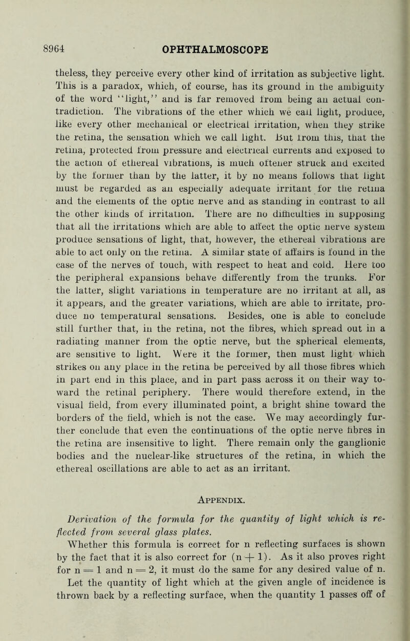 theless, they perceive every other kind of irritation as subjective light. This is a paradox, which, of course, has its ground in the ambiguity of the word “light,” and is far removed from being an actual con- tradiction. The vibrations of the ether which we call light, produce, like every other mechanical or electrical irritation, when they strike the retina, the sensation which we call light. I3ut Irom this, that the retina, protected from pressure and electrical currents and exposed to the action of ethereal vibrations, is much oftener struck and excited by the former than by the latter, it by no means follows that light must be regarded as an especially adequate irritant for the retina and the elements of the optic nerve and as standing in contrast to all the other kinds of irritation. There are no difhculties in supposing that all the irritations which are able to affect the optic nerve system produce sensations of light, that, however, the ethereal vibrations are able to act only on the retina. A similar state of affairs is found in the case of the nerves of touch, with respect to heat and cold. Here too the peripheral expansions behave differently from the trunks. For the latter, slight variations in temperature are no irritant at all, as it appears, and the greater variations, which are able to irritate, pro- duce no temperatural sensations. Besides, one is able to conclude still further that, in the retina, not the fibres, which spread out in a radiating manner from the optic nerve, but the spherical elements, are sensitive to light. Were it the former, then must light which strikes on any place in the retina be perceived by all those fibres which in part end in this place, and in part pass across it on their way to- ward the retinal periphery. There would therefore extend, in the visual held, from every illuminated point, a bright shine toward the borders of the held, which is not the case. We may accordingly fur- ther conclude that even the continuations of the optic nerve hbres in the retina are insensitive to light. There remain only the ganglionic bodies and the nuclear-like structures of the retina, in which the ethereal oscillations are able to act as an irritant. Appendix. Derivation of the formula for the quantity of light which is re- flected from several glass plates. Whether this formula is correct for n reflecting surfaces is shown by the fact that it is also correct for (n -j- 1). As it also proves right for n = 1 and n = 2, it must do the same for any desired value of n. Let the quantity of light which at the given angle of incidence is thrown back by a reflecting surface, when the quantity 1 passes off of