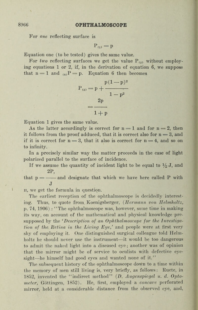 For one reflecting surface is P(i) = P Equation one (to be tested) gives the same value. For two reflecting surfaces we get the value P(2) without employ- ing equations 1 or 2, if, in the derivation of equation 6, we suppose that n = l and (njP = p. Equation 6 then becomes p(l —p)2 P(2) = PH — 1 — p2 2p 1 + p Equation 1 gives the same value. As the latter accordingly is correct for n == 1 and for n = 2, then it follows from the proof adduced, that it is correct also for n = 3, and if it is correct for n = 3, that it also is correct for n = 4, and so on to infinity. In a precisely similar way the matter proceeds in the case of light polarized parallel to the surface of incidence. If we assume the quantity of incident light to be equal to i/2 Jj 2P, that p = and designate that which we have here called P with J ir, we get the formula in question. The earliest reception of the ophthalmoscope is decidedly interest- ing. Thus, to quote from Koenigsberger, {Hermann von Helmholtz, p. 74, 1906) : “The ophthalmoscope was, however, some time in making its wmy, on account of the mathematical and physical knowledge pre- supposed by the ‘Description of am Ophthalmoscope for the Investiga- tion of the Retina in the Living Eye,’ and people were at first very shy of employing it. One distinguished surgical colleague told Helm- holtz he should never use the instrument—it would be too dangerous to admit the naked light into a diseased eye; another was of opinion that the mirror might be of service to oculists wdth defective eye- sight—he himself had good eyes and wanted none of it.” The subsequent history of the ophthalmoscope down to a time within the memory of men still living is, very briefly, as follows: Ruete, in 1852, invented the “indirect method” {D. Augenspiegel u. d. Opto- meter, Gottingen, 1852). He, first, .employed a concave perforated mirror, held at a considerable distance from the observed eye, and.