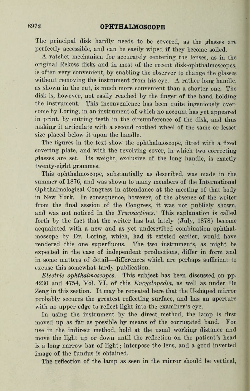 The principal disk hardly needs to be covered, as the glasses are perfectly accessible, and can be easily wiped if they become soiled. A ratchet mechanism for accurately centering the lenses, as in the original Rekoss disks and in most of the recent disk-ophthalmoscopes, is often very convenient, by enabling the observer to change the glasses without removing the instrument from his eye. A rather long handle, as shown in the cut, is much more convenient than a shorter one. The disk is, however, not easily reached by the finger of the hand holding the instrument. This inconvenience has been quite ingeniously over- come by Loring, in an instrument of which no account has yet appeared in print, by cutting teeth in the circumference of the disk, and thus making it articulate with a second toothed wheel of the same or lesser size placed below it upon the handle. The figures in the text show the ophthalmoscope, fitted with a fixed covering plate, and with the revolving cover, in which two correcting glasses are set. Its weight, exclusive of the long handle, is exactly twenty-eight grammes. This ophthalmoscope, substantially as described, was made in the summer of 1876, and was shown to many members of the International Ophthalmological Congress in attendance at the meeting of that body in New York. In consequence, however, of the absence of the writer from the final session of the Congress, it was not publicly shown, and was not noticed in the Tramsactions. This explanation is called forth by the fact that the writer has but lately (July, 1878) become acquainted with a new and as yet undescribed combination ophthal- moscope by Dr. Loring, which, had it existed earlier, would have rendered this one superfluous. The two instruments, as might be expected in the case of independent productions, differ in form and in some matters of detail—differences which are perhaps sufficient to excuse this somewhat tardy publication. Electric ophthalmoscopes. This subject has been discussed on pp. 4230 and 4754, Vol. VI, of this Encyclopedia, as well as under De Zeng in this section. It may be repeated here that the U-shaped mirror probably secures the greatest reflecting surface, and has an aperture with no upper edge to reflect light into the examiner’s eye. In using the instrument by tbe direct method, the lamp is first moved up as far as possible by means of the corrugated band. For use in the indirect method, hold at the usual working distance and move the light up or down until the reflection on the patient’s head is a long narrow bar of light; interpose the lens, and a good inverted image of the fundus is obtained. The reflection of the lamp as seen in the mirror should be vertical,