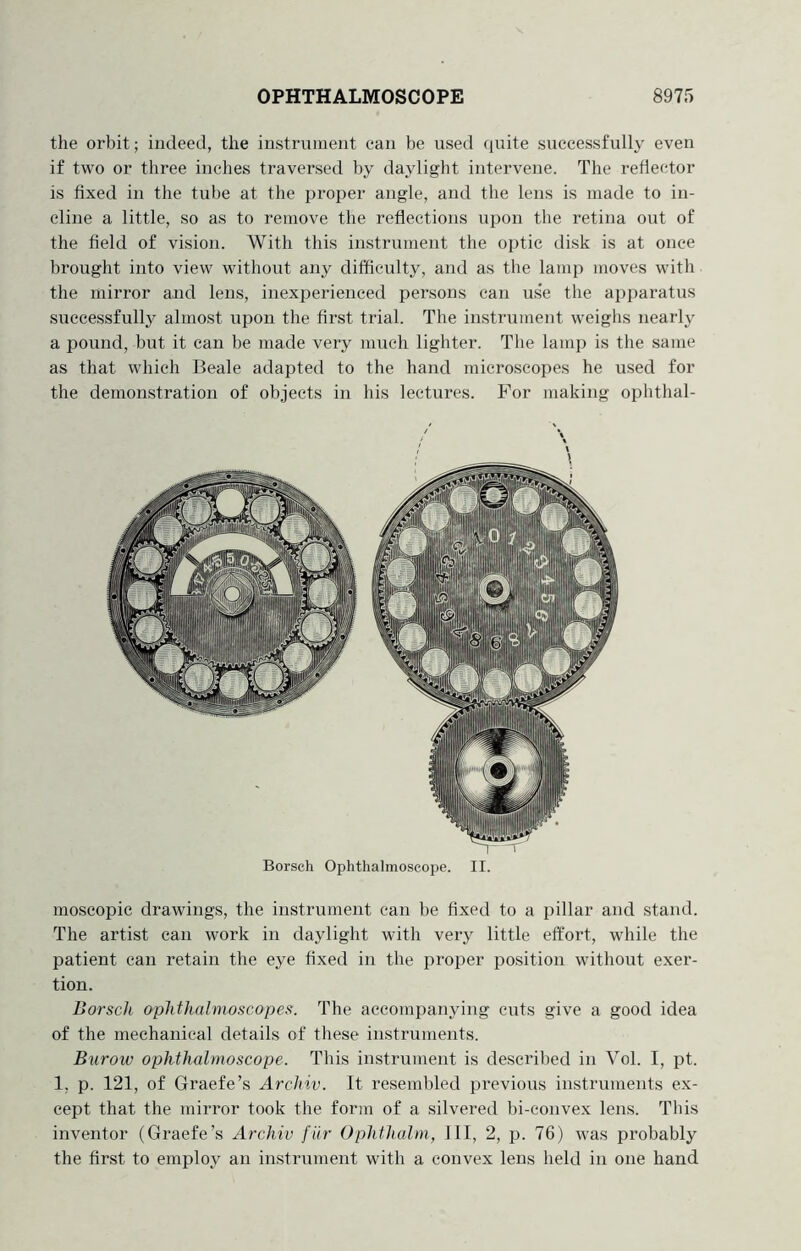 the orbit; indeed, the instrument can be iised quite successfully even if two or three inches traversed by daylight intervene. The reflector is fixed in the tube at the proj^er angle, and the lens is made to in- cline a little, so as to remove the reflections upon the retina out of the field of vision. With this instrument the optic disk is at once brought into view without any difficulty, and as the lamp moves with the mirror and lens, inexperienced persons can us*e the apparatus successfully almost upon the first trial. The instrument weighs nearly a pound, but it can be made very much lighter. The lamp is the same as that which Beale adapted to the hand microscopes he used for the demonstration of objects in his lectures. For making ophthal- Borsch Ophthalmoscope. II. moscopic drawings, the instrument can be fixed to a pillar and stand. The artist can work in daylight with very little effort, while the patient can retain the eye fixed in the proper position without exer- tion. Borsch ophthalmoscopes. The accompanying cuts give a good idea of the mechanical details of these instruments. Burow ophthalmoscope. This instrument is described in Vol. I, pt. 1, p. 121, of Graefe’s Archiv. It resembled previous instruments ex- cept that the mirror took the form of a silvered bi-convex lens. Tins inventor (Graefe’s Archiv fiir Ophthalm, 111, 2, p. 76) was probably the first to employ an instrument with a convex lens held in one hand