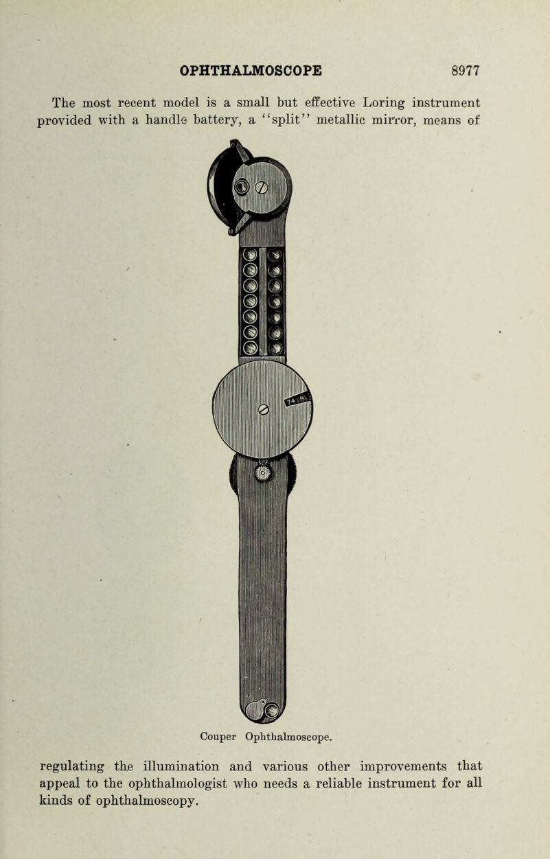 The most recent model is a small but elfective Loring instrument provided with a handle battery, a “split” metallic mirror, means of Couper Ophthalmoscope. regulating the illumination and various other improvements that appeal to the ophthalmologist who needs a reliable instriunent for all kinds of ophthabnoseopy.