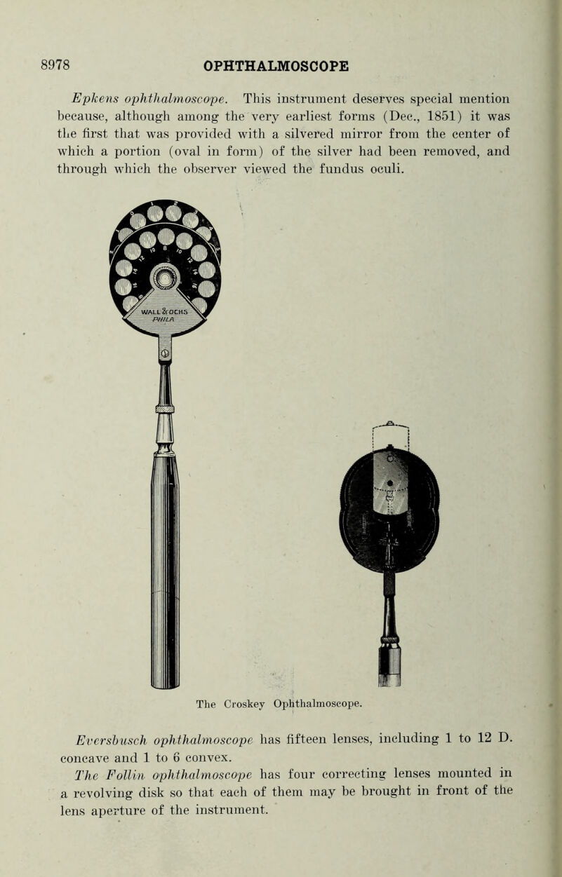 Epkens ophthalmoscope. This instrument deserves special mention because, although among the very earliest forms (Dec., 1851) it was the first that was i^rovided with a silvered mirror from the center of which a portion (oval in form) of the silver had been removed, and through which the observer viewed the fundus oculi. The Croskey Ophthalmoscope. Evcrshusch ophthalmoscope has fifteen lenses, including 1 to 12 D. concave and 1 to 6 convex. The Pollin ophthalmoscope has four correcting lenses mounted in a revolving disk so that each of them may be brought in front of the lens aperture of the instrument.