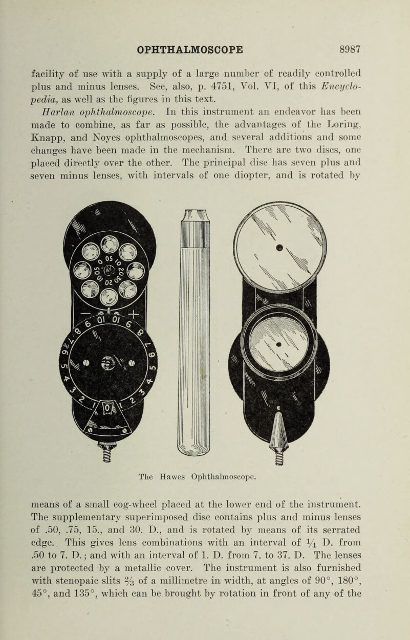 facility of use with a supply of a large number of readily controlled plus and minus lenses. See, also, p. 4751, Vol. VI, of this Encyclo- pedia, as well as the figures in this text. Harlan ophthalmoscope. In this instrument an endeavor has been made to combine, as far as possible, the advantages of the Loring, Knapp, and Noyes ophthalmoscopes, and sevei-al additions and some changes have been made in the mechanism. There are two discs, one placed directly over the other. The principal disc has seven plus and seven minus lenses, with intervals of one diopter, and is rotated by The Hawes Ophthalmoscope. means of a small cog-wheel placed at the lower end of the instrument. The supplementary sui^erimposed disc contains plus and minus lenses of .50, .75, 15., and 30. D., and is rotated by means of its serrated edge. This gives lens combinations with an interval of i/4 from .50 to 7. D.; and with an interval of 1. D. from 7. to 37. D. The lenses are protected by a metallic cover. The instrument is also furnished with stenopaic slits % of a millimetre in width, at angles of 90°, 180°, 45°, and 135°, which can be brought by rotation in front of any of the