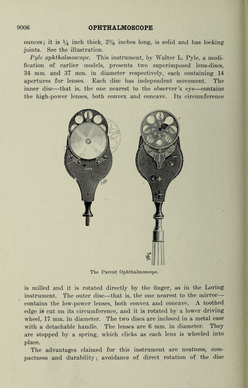 ounces; it is ^ inch thick, 2% inches long, is solid and has locking joints. See the illustration. Pyle ophthalmoscope. This instrument, by Walter L. Pyle, a modi- fication of earlier models, presents two superimposed lens-discs, 34 mm. and 37 mm. in diameter respectively, each containing 14 apertures for lenses. Each disc has independent movement. The inner disc—that is, the one nearest to the observer’s eye—contains the high-power lenses, both convex and concave. Its circumference The Parent Ophthalmoscope. is milled and it is rotated directly by the finger, as in the Loring instrument. The outer disc—that is, the one nearest to the mirror— contains the low-power lenses, both convex and concave. A toothed edge is cut on its circumference, and it is rotated by a lower driving wheel, 17 mm. in diameter. The two discs are inclosed in a metal ease with a detachable handle. The lenses are 6 mm. in diameter. They are stopped by a spring, which clicks as each lens is wheeled into place. The advantages claimed for this instrument are neatness, com- pactness and durability; avoidance of direct rotation of the disc