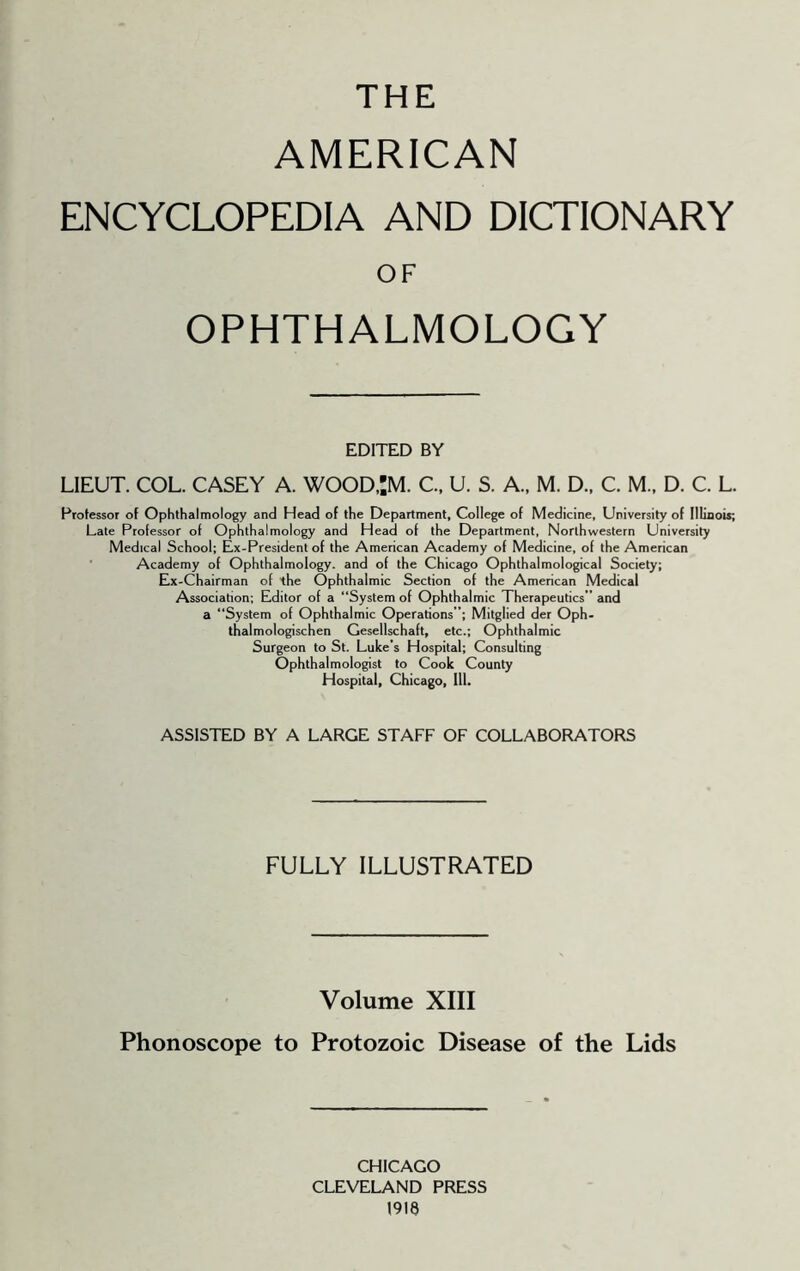 THE AMERICAN ENCYCLOPEDIA AND DICTIONARY OF OPHTHALMOLOGY EDITED BY LIEUT. COL. CASEY A. W00D,:M. C., U. S. A., M. D.. C. M.. D. C. L. Professor of Ophthalmology and Head of the Department, College of Medicine, University of Illinois; Late Professor of Ophthalmology and Head of the Department, Northwestern University Medical School; Ex-President of the American Academy of Medicine, of the American ■ Academy of Ophthalmology, and of the Chicago Ophthalmological Society; Ex-Chairman of the Ophthalmic Section of the American Medical Association; Editor of a “System of Ophthalmic Therapeutics” and a “System of Ophthalmic Operations”; Mitglied der Oph- thalmologischen Gesellschaft, etc.; Ophthalmic Surgeon to St. Luke’s Hospital; Consulting Ophthalmologist to Cook County Hospital, Chicago, 111. ASSISTED BY A LARGE STAFF OF COLLABORATORS FULLY ILLUSTRATED Volume XIII Phonoscope to Protozoic Disease of the Lids CHICAGO CLEVELAND PRESS 1918