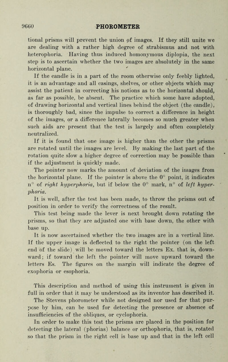 tional prisms will prevent the union pf images. If they still unite we are dealing with a rather high degree of strabismus and not with heterophoria. Having thus induced homonymous diplopia, the next step is to ascertain whether the two images are absolutely in the same horizontal plane. ' If the candle is in a part of the room otherwise only feebly lighted, it is an advantage and all casings, shelves, or other objects which may assist the patient in correcting his notions as to the horizontal should, as far as possible, be absent. The practice which some have adopted, of drawing horizontal and vertical lines behind the object (the candle), is thoroughly bad, since the impulse to correct a difference in height of the images, or a difference laterally becomes so much greater when such aids are present that the test is largely and often completely neutralized. If it is found that one image is higher than the other the prisms are rotated until the images are level. By making the last part of the rotation quite slow a higher degree of correction may be possible than if the adjustment is quickly made. The pointer now marks tlie amount of deviation of the images from the horizontal plane. If the pointer is above the 0° point, it indicates n° of right hyperphat'ia, but if below the 0° mark, n° of left hyper- phoria. It is well, after the test has been made, to throw the prisms out of position in order to verify the correctness of the result. This test being made the lever is next brought down rotating the prisms, so that they are adjusted one with base down, the other with base up. It is now ascertained whether the two images are in a vertical line. If the upper image is deflected to the right the pointer (on the left end of the slide) will be moved toward the letters Ex. that is, down- ward ; if toward the left the pointer will move upward toward the letters Es. The figures on the margin will indicate the degree of exophoria or esophoria. This description and method of using this instrument is given in full in order that it may be understood as its inventor has described it. The Stevens phorometer while not designed nor used for that pur- pose by him, can be used for detecting the presence or absence of insufficiencies of the obliques, or cyelophoria. In order to make this test the prisms are placed in the position for detecting the lateral (phorias) balance or orthophoria, that is, rotated so that the prism in the right cell is base up and that in the left cell