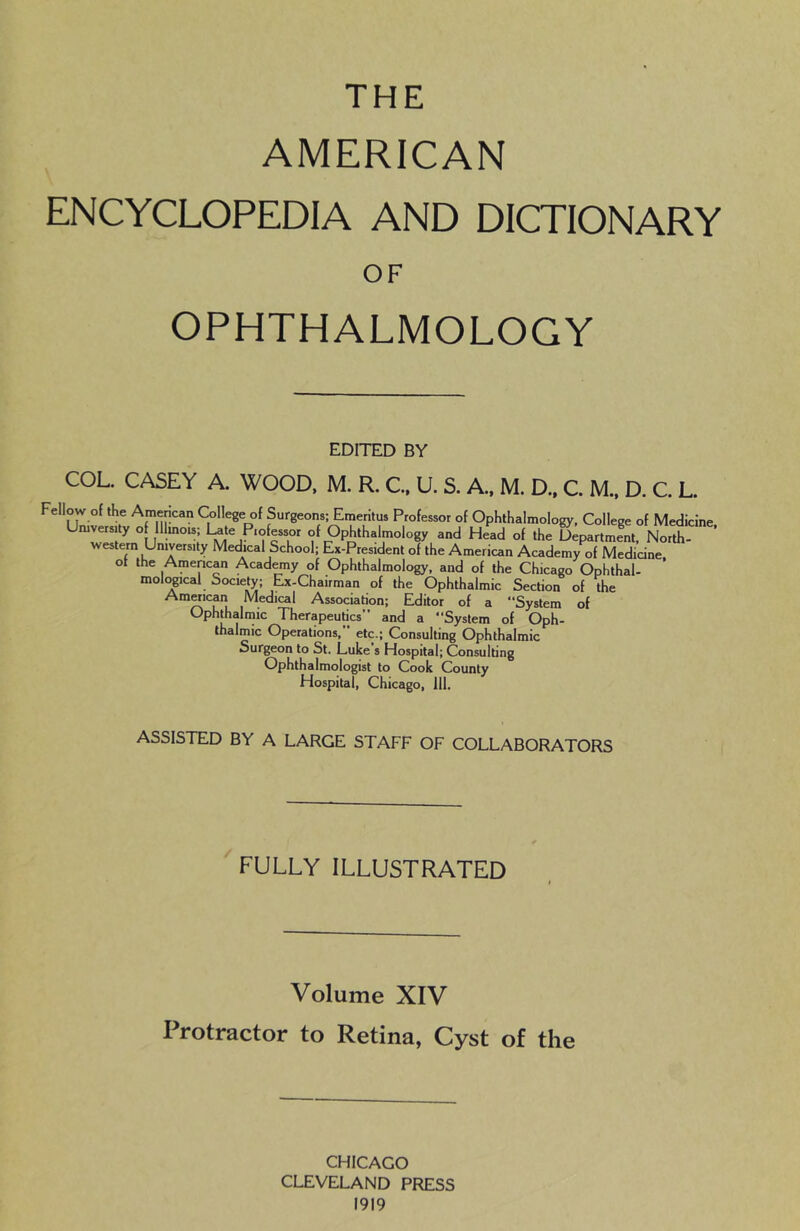 THE AMERICAN ENCYCLOPEDIA AND DICTIONARY OF OPHTHALMOLOGY EDITED BY COL. CASEY A. WOOD, M. R. C., U. S. A.. M. D.. C. M.. D. C. L. Fellow of the Amencan College of Surgeons; Emeritus Professor of Ophthalmology, College of Medicine Umversuy o llmo«; 1-te Professor of Ophthalmology and Head of the Spartrnem, North western University Medical School; Ex-President of the American Academy of Medicine ot the Amencan Academy of Ophthalmology, and of the Chicago Ophthal- moli^ical Society; Ejc-Chairman of the Ophthalmic Section of the Amwican Medical Association; Editor of a “System of Ophthalmic Therapeutics” and a “System of Oph- thalmic Operations,” etc.; Consulting Ophthalmic Surgeon to St. Luke’s Hospital; Consulting Ophthalmologist to Cook County Hospital, Chicago, 111. ASSISTED BY A LARGE STAFF OF COLLABORATORS FULLY ILLUSTRATED Volume XIV Protractor to Retina, Cyst of the CHICAGO CLEVELAND PRESS 1919