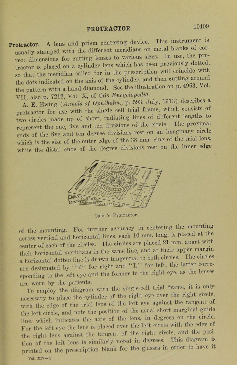 PROTRACTOR Protractor. A lens and prism centering device. This instrument is usually stamped with the different meridians on metal blanks of cor- rect dimensions for cutting lenses to various sizes. In use the pro- tractor is placed on a cylinder lens which has been previously dotted, so that the meridian called for in the prescription will coincide with the dots indicated on the axis of the cylinder, and then c^^Img around the pattern with a hand diamond. See the illustration on p. 4963, Vol. VII also p. 7212, Vol. X, of this Encyclopedia. \ E Ewing (Annals of OpJithalm., p. 593, July, 1913) describes a protractor for use with the single cell trial frame, which consists of two circles made up of short, radiating lines of different lengths to represent the one, five and ten divisions of the circle. The proximal ends of the five and ten degree divisions rest on an imaginary circle which is the size of the outer edge of the 38 mm. ring of the trial lens, while the distal ends of the degree divisions rest on the inner edge Calm’s Protractor. of the mounting. For further accuracy in centering the mounting across vertical and horizontal lines, each 10 mm. long, is placed at t center of each of the circles. The circles are placed 21 mm. apart with their horizontal meridians in the same line, and at their np^r margin a horizontal dotted line is drawn tangential to both circles. The circles are designated by “R” for right and “L” for left, the latter corre- sponding to the left eye and the former to the right eye, as the lenses are worn by the patients. To employ the diagram with the single-cell trial frame, it is only necessary to place the cylinder of the right eye over the right circle, with the edge of the trial lens of the left eye against the tangent of the left circle, and note the position of the usual short marginal guic e line which indicates the axis of the lens, in degrees on the circle For’the left eye the lens is placed over the left circle with the edge of the right lens against the tangent of the right circle, and the posi- tion of the left lens is similarly noted in degi-ees. This diagram is printed on the prescription blank for the glasses in order to have it Vol. XlV—1