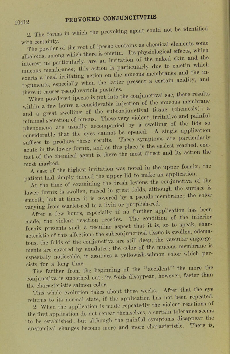 2. The forms in which the provoking agent conld not be identified '‘neTowder ot the root of ipecac coutains as chemical elements some alkaloids amou- which there is emetin. Its physiological eftects, which alkaloids, irritation of the naked skin and the mucmis membranes; this action is particularly due to exerts a local irritating action on the mucous membranes tcguments, espeeially when the latter present a certain acidity, there it causes psendovariola pustules. results When powdered ipecac is put into the coujunc iv , ■ wUMn a few hours a considerable infection of the mucous membrane and a great swelling of the subconjunctival tissue (chcmosis) , ana a gi violent, irritative and painful minimal secretion of mucus, inesevim , na. on nheiiomena are usually accompanied by a swelling of the Ms so considerable that the eyes cannot be opened. A single application suffices to produce these results. These symptoms are ^ acute in the lower fornix, and as this place is the easiest reached, con- tact of the chemical agent is there the most direct and its action the '“rcTsTS'^ihe highest irritation was noted in the upper fornix; the patient had simply turned the upper lid to make an application. At the time of examining the fresh lesions the conjunctiva ol the lower fornix is swollen, raised in great folds, although the surface is smooth, but at times it is covered by a pseudo-membrane; the eoloi varying from scarlet-red to a livid or purplish-red. ... ifter a few hours, especially if no further application has been made, the violent reaction recedes. The condition of the fornix presents such a peculiar aspect that it is, so to speak, c ai- acteristic of this affection: the subconjunctival tissue is swollen, edema- tous, the folds of the conjiinctiva are still deep, the vascular engorge- ments are covered by exudates; the color of the mneons membrane is especially noticeable, it assumes a yellowish-salmon color which per- sists for a long time. The farther from the beginning of the “accident the more t ic conjunctiva is smoothed out; its folds disappear, however, faster than the characteristic salmon color. This whole evolution takes about three weeks. After that the eye returns to its normal state, if the application has not been repeatec. 2. When the application is made repeatedly the violent reactions of the first application do not repeat themselves, a certain toleranee seems to be established; but although the painful symptoms disappear the anatomical changes become more and more characteristic. Theie is.