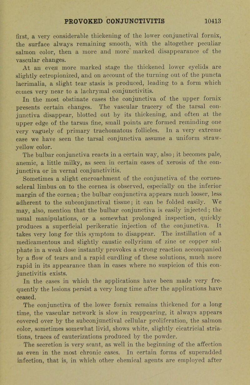 first, a very considerable thickening of the lower conjunctival fornix, the surface always remaining smooth, with the altogether peculiar salmon color, then a more and more’ marked disappearance of the vascular changes. At an even more marked stage the thickened lower eyelids are slightly eetropionized, and on account of the turning out of the puncta lacrimalia, a slight tear stasis is produced, leading to a form which comes very near to a lachrymal conjunctivitis. In the most obstinate cases the conjunctiva of the upper fornix presents certain changes. The vascular tracery of the tarsal con- junctiva disappear, blotted out by its thickening, and often at the upper edge of the tarsus fine, small points are formed reminding one very vaguely of primary trachomatous follicles. In a very extreme case we have seen the tarsal conjunctiva assume a uniform straw- yellow color. The bulbar conjunctiva reacts in a certain way, also; it becomes pale, anemic, a little milky, as seen in certain cases of xerosis of the con- junctiva or in vernal conjunctivitis. Sometimes a slight encroachment of the conjunctiva of the corneo- scleral limbus on to the cornea is observed, especially on the inferior margin of the cornea; the bulbar conjunctiva appears much looser, less adherent to the subconjunctival tissue; it can be folded easily. We may, also, mention that the bulbar conjunctiva is easily injected; the usual manipulations, or a somewhat prolonged inspection, quickly produces a superficial perikeratic injection of the conjunctiva. It takes very long for this symptom to disappear. The instillation of a medicamentous and slightly caustic collyrium of zinc or copper sul- phate in a weak dose instantly provokes a strong reaction accompanied by a flow of tears and a rapid curdling of these solutions, much more rapid in its appearance than in cases where no suspicion of this con- junctivitis exists. In the cases in which the applications have been made very fre- quently the lesions persist a very long time after the applications have ceased. The conjunctiva of the lower fornix remains thickened for a long time, the va.scular network is slow in reappearing, it always appears covered over by the subconjunctival cellular proliferation, the salmon color, sometimes somewhat livid, shows white, slightly cicatricial stria- tions, traces of cauterizations produced by the powder. The secretion is vei’y scant, as well in the beginning of the affection as even in the most chronic cases. In certain forms of superadded infection, that is, in which other chemical agents are emplo3’ed after