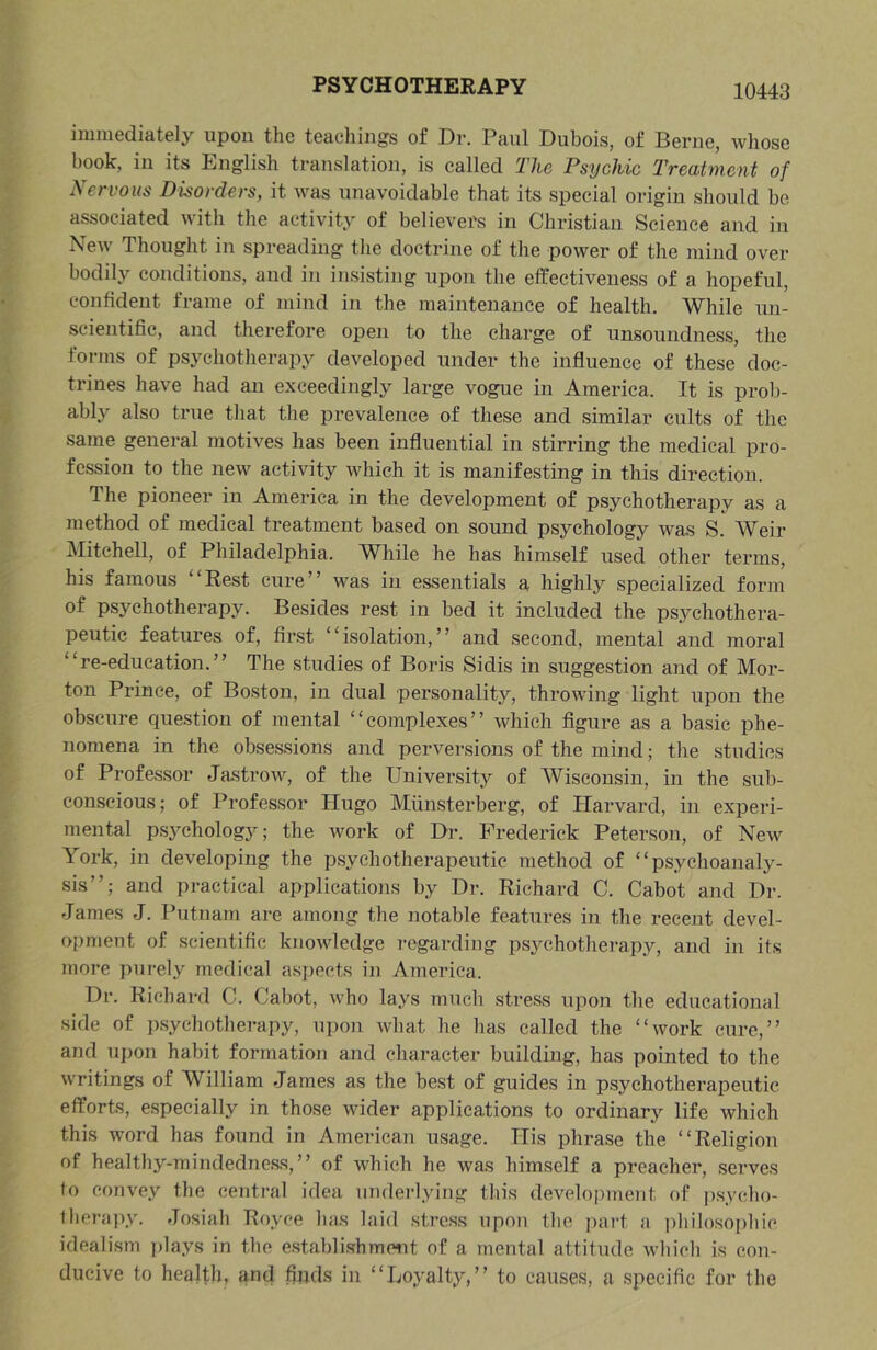 immediately upon the teachings of Dr. Paul Dubois, of Berne, whose book, in its English translation, is called The Psychic Treatment of Nervous Disorders, it was unavoidable that its special origin should be associated with the activity of believers in Christian Science and in New Thought in spreading the doctrine of the power of the mind over bodily conditions, and in insisting upon the effectiveness of a hopeful, confident frame of mind in the maintenance of health. While un- scientific, and therefore open to the charge of unsoundness, the forms of psychotherapy developed under the influence of these doc- trines have had an exceedingly large vogue in America. It is prob- ably also true that the prevalence of these and similar cults of the same general motives has been influential in stirring the medical pro- fession to the new activity which it is manifesting in this direction. The pioneer in America in the development of psychotherapy as a method of medical treatment based on sound psychology was S. Weir Mitchell, of Philadelphia. While he has himself used other terms, his famous “Rest cure” was in essentials a highly specialized form of psychotherapy. Besides rest in bed it included the psychothera- peutic features of, first ‘ ‘ isolation, ’ ’ and second, mental and moral “re-education.” The studies of Boris Sidis in suggestion and of Mor- ton Prince, of Boston, in dual personality, throwing light upon the obscure question of mental “complexes” which figure as a basic phe- nomena in the obsessions and perversions of the mind; the studies of Professor Jastrow, of the University of Wisconsin, in the sub- conscious; of Professor Hugo Miinsterberg, of Harvard, in experi- mental psychology; the work of Dr. Frederick Peterson, of New York, in developing the psychotherapeutic method of “psychoanaly- sis”; and practical applications by Dr. Richard C. Cabot and Dr. James J. Putnam are among the notable features in the recent devel- opment of scientific knoMdedge I’egarding psychotherapy, and in its more purely medical aspects in America. Dr. Richard C. Cabot, who lays much stress upon the educational side of psycliotherapy, upon wliat he has called the “work cure,” and upon habit formation and eliaracter building, has pointed to the writings of William James as the best of guides in psychotherapeutic efforts, especially in those wider applications to ordinary life which this word has found in American usage. His phrase the “Religion of healthy-mindedness,” of which he was himself a preacher, serves to convey the central idea underlying this development of psycho- therapy. Josiah Royce has laid stress upon the part a philosophic idealism plays in the establishment of a mental attitude which is con- ducive to health, and finds in “Loyalty,” to causes, a specific for the