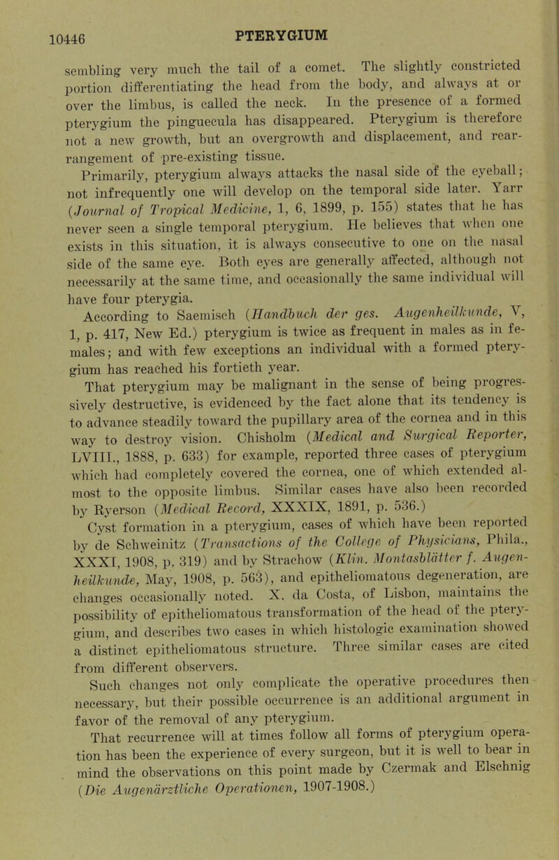 senibliug vGry much the tail of a comet. The slightly constricted portion differentiating tlie head from tlie body, and always at or over the limbus, is called the neck. In the presence of a formed pterygium the pinguecula has disappeared. Pterygium is therefore not a new growth, but an overgrowth and displacement, and rear- rangement of pre-existing tissue. Primarily, pterygium always attacks the nasal side of the eyeball; not infrequently one will develop on the temporal side later. Yarr {Journal of Tropical Medicine, 1, 6, 1899, p. 155) states tliat he has never seen a single temporal pterygium. He believes that when one exists in this situation, it is always consecutive to one on the nasal side of tile same eye. Both eyes are generally affected, although not necessarily at the same time, and occasionally the same individual will have four pterygia. According to Saemi.sch {Haudhuch der ges. Augenheilkunde, V, 1, p. 417, New Ed.) pterygium is twice as frequent in males as in fe- males ; and with few exceptions an individual with a formed pterj- - gium has reached his fortieth year. That pterygium may be malignant in the sense of being progres- sively destructive, is evidenced by the fact alone that its tendency is to advance steadily toward the pupillary area of the cornea and in this way to destro}’’ vision. Chisholm {Medical and Surgical Reporter, LVIII., 1888, p. 633) for example, reported three cases of pterygium which had completely covered the cornea, one of which extended al- most to the opposite limbus. Similar cases have also been recorded b}' Ryerson {Medical Reco-rd, XXXIX, 1891, p. 536.) Cyst formation in a pterygium, cases of which have been reported bj’^ de Schweinitz {Transactions of the College of Physiocins, Phila., XXXI, 1908, p. 319) and by Strachow {Klin. Montasblatter f. Augen- heilkunde. May, 1908, p. 563), and epitheliomatous degeneration, are changes occasionally noted. X. da Costa, of Lisbon, maintains the possibility of epitheliomatous transformation of the head of the ptery- gium, and describes two cases in which histologic examination showed a distinct epitheliomatous structure. Throe similar cases are cited from different observers. Such changes not only complicate the operative procedures then nece.s.sary, but their possible occurrence is an additional argument in favor of the removal of any pterygium. That recurrence will at times follow all forms of pterygium opera- tion has been the experience of every surgeon, but it is well to bear m mind the observations on this point made by Czermak and Elschnig {Die Angenarztliche Operationen, 1907-1908.)