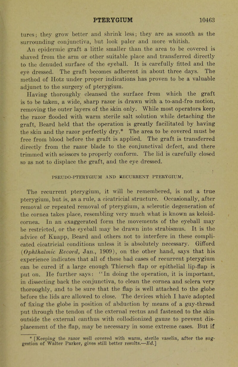 tures; they grow better and shrink less; they are as smooth as the surrounding conjunctiva, but look paler and more wliitish. An epidermic gi'aft a little smaller than tlie area to be covered is shaved from the arm or other suitable place and transferred directly to the denuded surface of the eyeball. It is carefully fitted and the eye dressed. The graft becomes adherent in about three days. The method of Ilotz under proper indications has proven to be a valuable adjunct to the surgery of pterygium. Having thoroughly cleansed the surface from which the gi’aft is to be taken, a wide, sharp razor is drawn with a to-and-fro motion, removing the outer layers of the skin only. While most operators keep the razor flooded with warm sterile salt solution while detaching the graft. Beard held that the operation is greatly facilitated by having the skin and the razor perfectly dry.* The area to be covered must be free from blood before the graft is applied. The graft is transferred directly from the razor blade to the conjunctival defect, and there trimmed with scissors to properly conform. The lid is carefully closed so as not to displace the graft, and the eye dressed. j PSEUDO-PTERYGIUM AND RECURRENT PTERYGIUM. The recurrent pterygium, it will be remembered, is not a true pterygium, but is, as a rule, a cicatricial structure. Occasionally, after removal or repeated removal of pterygium, a sclerotic degeneration of the cornea takes place, resembling very much what is known as keloid- cornea. In an exaggerated form the movements of the eyeball may be restricted, or the eyeball may be drawn into strabismus. It is the advice of Knapp, Beard and others not to interfere in these compli- cated cicatricial conditions unless it is absolutely necessary. Gifford {Ophthiilmic Record, Jan., 1909), on the other hand, says that his experience indicates that all of these bad cases of recurrent pterygium can be cured if a large enough Thiersch flap or epithelial lip-flap is put on. He further says: “In doing the operation, it is important, in dissecting back the conjunctiva, to clean the cornea and sclera very thoroughly, and to be sure that the flap is well attached to the globe before the lids are allowed to close. The devices which I have adopted of fixing the globe in position of abduction by means of a guy-thread put through the tendon of the external rectus and fastened to the skin outside the external canthus with collodionized gauze to prevent dis- placement of the flap, may be necessary in some extreme cases. But if * [Keeping the razor well covered with warm, sterile vaselin, after the sug- gestion of Walter Parker, gives still better results.—Ed.]