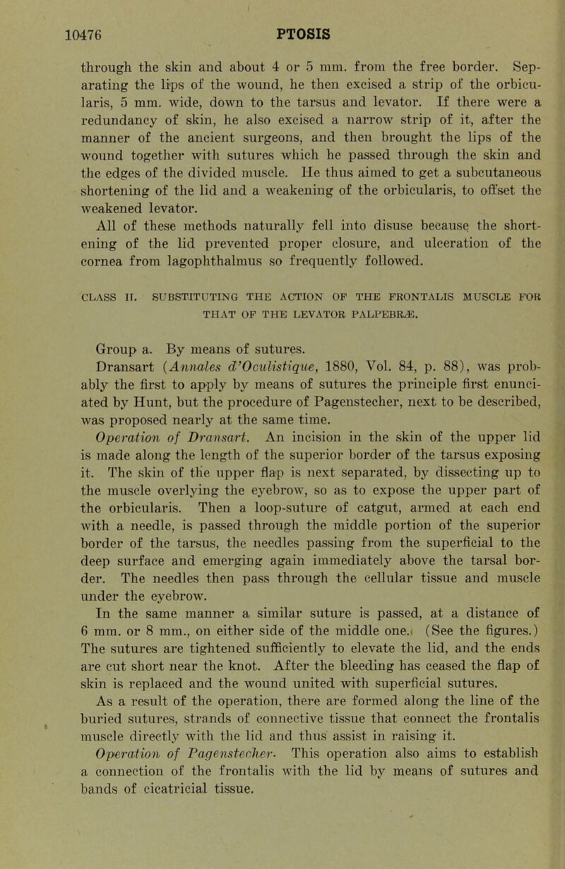 through the skin and about 4 or 5 mm. from the free border. Sep- arating the li'ps of the wound, he then excised a strip of the orbicu- laris, 5 mm. wide, down to the tarsus and levator. If there were a redundancy of skin, he also excised a narrow strip of it, after the manner of the ancient surgeons, and then brought the lips of the wound together with sutures which he passed through the skin and the edges of the divided muscle. He thus aimed to get a subcutaneous shortening of the lid and a Aveakening of the orbicularis, to offset the weakened levator. All of these methods naturally fell into disuse because the short- ening of the lid prevented proper closure, and ulceration of the cornea from lagophthalmus so frequently followed. CLASS IT. SUBSTITUTING THE ACTION OP THE FRONTALIS MUSCLE FOR THAT OP THE LEVATOR PALPEBR/E. Group a. By means of sutures. Dransart {Annales d’Oculistique, 1880, Vol. 84, p. 88), was prob- ably the first to apply by means of sutures the principle first enunci- ated by Hunt, but the procedure of Pagenstecher, next to be described, was proposed nearly at the same time. Operation of Dransart. An incision in the skin of the upper lid is made along the length of the superior border of the tarsus exposing it. The skin of tlie upper flap is next separated, by dissecting up to the muscle overlying the eyebrow, so as to expose the upper part of the orbicularis. Then a loop-suture of catgut, armed at each end with a needle, is passed through the middle portion of the superior border of the tarsus, the needles passing from the superficial to the deep surface and emerging again immediately above the tarsal bor- der. The needles then pass through the cellular tissue and muscle under the eyebrow. In the same manner a similar suture is passed, at a distance of 6 mm. or 8 mm., on either side of the middle one.i (See the figures.) The sutures are tightened sufficiently to elevate the lid, and the ends are cut short near the knot. After the bleeding has ceased the flap of skin is replaced and the wound united with superficial sutures. As a result of the operation, there are formed along the line of the buried sutures, strands of connective tissue that connect the frontalis muscle directly with the lid and thus assist in raising it. Operation of Pagenstecher- This operation also aims to establish a connection of the frontalis with the lid by means of sutures and bands of cicatricial tissue.