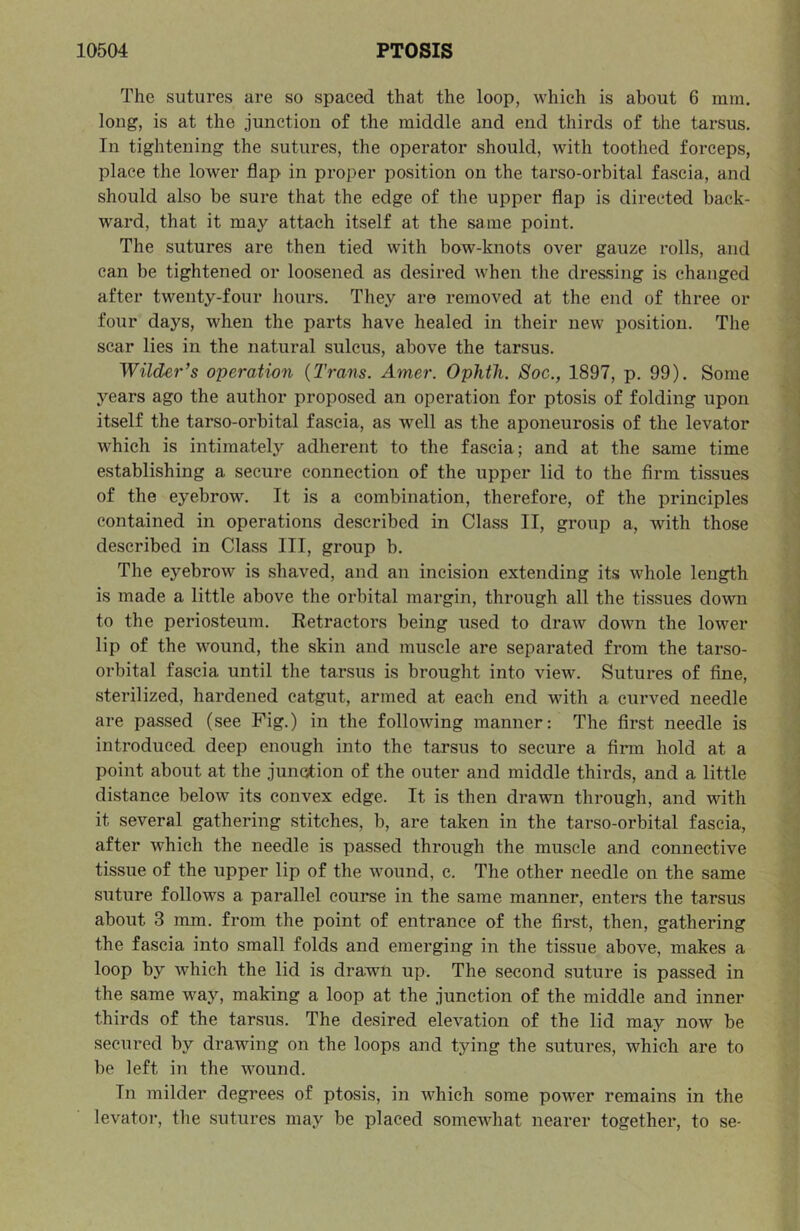 The sutures are so spaced that the loop, which is about 6 mm. long, is at the junction of the middle and end thirds of the tarsus. In tightening the sutures, the operator should, with toothed forceps, place the lower flap in proper position on the tarso-orbital fascia, and should also be sure that the edge of the upper flap is directed back- ward, that it may attach itself at the same point. The sutures are then tied with bow-knots over gauze rolls, and can be tightened or loosened as desired when the dressing is changed after twenty-four hours. They are removed at the end of three or four days, when the parts have healed in their new position. The scar lies in the natural sulcus, above the tarsus. Wilder’s operation {Trans. Amer. Ophth. Soc., 1897, p. 99). Some years ago the author proposed an operation for ptosis of folding upon itself the tarso-orbital fascia, as well as the aponeurosis of the levator which is intimately adherent to the fascia; and at the same time establishing a secure connection of the upper lid to the firm tissues of the eyebrow. It is a combination, therefore, of the principles contained in operations described in Class II, group a, with those described in Class III, group b. The eyebrow is shaved, and an incision extending its whole length is made a little above the orbital margin, through all the tissues down to the periosteum. Retractors being used to draw down the lower lip of the wound, the skin and muscle are separated from the tarso- orbital fascia until the tarsus is brought into view. Sutures of fine, sterilized, hardened catgut, armed at each end with a curved needle are passed (see Fig.) in the following manner: The first needle is introduced deep enough into the tarsus to secure a firm hold at a point about at the junction of the outer and middle thirds, and a little distance below its convex edge. It is then drawn through, and with it several gathering stitches, b, are taken in the tarso-orbital fascia, after which the needle is passed through the muscle and connective tissue of the upper lip of the wound, c. The other needle on the same suture follows a parallel course in the same manner, enters the tarsus about 3 mm. from the point of entrance of the first, then, gathering the fascia into small folds and emerging in the tissue above, makes a loop by which the lid is drawn up. The second suture is passed in the same way, making a loop at the junction of the middle and inner thirds of the tarsus. The desired elevation of the lid may now be secured by drawing on the loops and tying the sutures, which are to be left in the wound. In milder degrees of ptosis, in which some power remains in the levator, the sutures may be placed somewhat nearer together, to se-