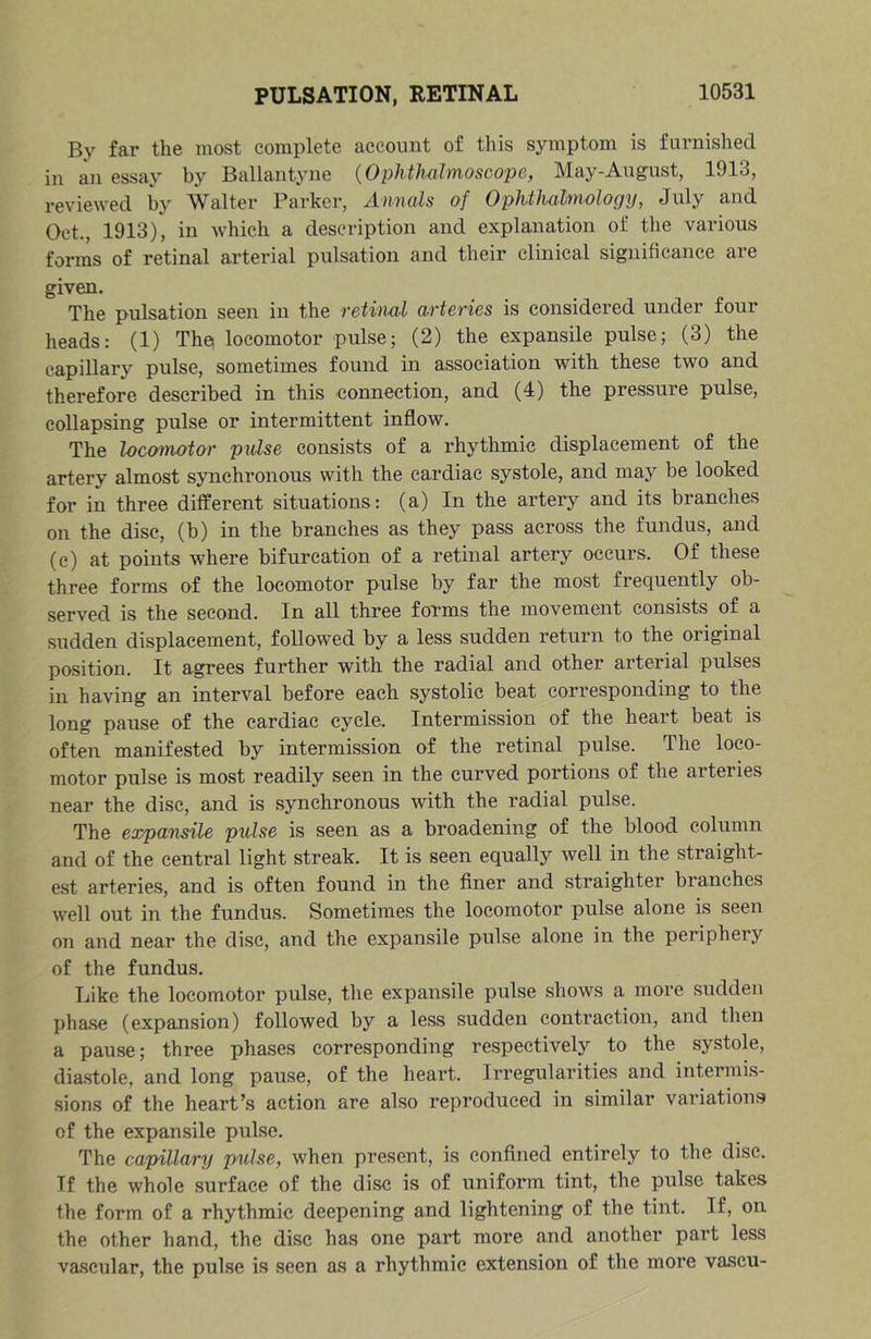 By far the most complete account of this symptom is furnished in an essay by Ballantyne (^OphthdlnioscopCf May-August, 1913, reviewed by Walter Parker, Annals of Ophthalmology, July and Oct., 1913), in which a description and explanation of the various forms of retinal arterial pulsation and their clinical significance are given. The pulsation seen in the retinal arteries is considered under four heads: (1) Th^ locomotor pulse; (2) the expansile pulse; (3) the capillary pulse, sometimes found in association with these two and therefore described in this connection, and (4) the pressure pulse, collapsing pulse or intermittent inflow. The locamotor pulse consists of a rhythmic displacement of the artery almost synchronous with the cardiac systole, and may be looked for in three different situations: (a) In the artery and its branches on the disc, (b) in the branches as they pass across the fundus, and (c) at points where bifurcation of a retinal artery occurs. Of these three forms of the locomotor pulse by far the most frequently ob- served is the second. In all three forms the movement consists of a sudden displacement, followed by a less sudden return to the original position. It agrees further with the radial and other arterial pulses in having an interval before each systolic beat corresponding to the long pause of the cardiac cycle. Intermission of the heart beat is often manifested by intermission of the retinal pulse. The loco- motor pulse is most readily seen in the curved portions of the arteries near the disc, and is synchronous with the radial pulse. The expansile pulse is seen as a broadening of the blood column and of the central light streak. It is seen equally well in the straight- est arteries, and is often found in the finer and straighter branches well out in the fundus. Sometimes the locomotor pulse alone is seen on and near the disc, and the expansile pulse alone in the periphery of the fundus. Like the locomotor pulse, tlie expansile pulse shows a more sudden pha.se (expansion) followed by a less sudden contraction, and then a pause; three phases corresponding respectively to the systole, diastole, and long pause, of the heart. Irregularities and intermis- sions of the heart’s action are also reproduced in similar variations of the expansile pulse. The capillary pulse, when present, is confined entirely to the disc. If the whole surface of the disc is of uniform tint, the pulse takes the form of a rhythmic deepening and lightening of the tint. If, on the other hand, the disc has one part more and another part less va.scular, the pulse is seen as a rhythmic extension of the more vascu-