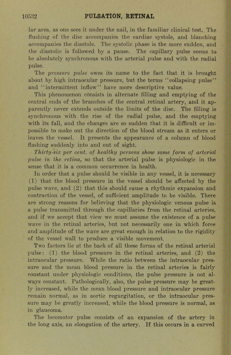lar area, as one sees it under the nail, in the familiar clinical test. The flushing of the disc accompanies the cardiac systole, and blanching accompanies the diastole. The systolic phase is the more sudden, and the diastolic is followed by a pause. The capillary pulse seems to be absolutely synchronous with the arterial pulse and with the radial pulse. The pressure pulse owes its name to the fact that it is brought about by high intraocular pressure, but the terms “collapsing pulse” and “intermittent inflow” have more descriptive value. This phenomenon cdnsists in alternate filling and emptying of the central ends of the branches of the central retinal artery, and it ap- parently never extends outside the limits of the disc. The filling is synchronous with the rise of the radial pulse, and the emptying with its fall, and the changes are so sudden that it is difficult or im- possible to make out the direction of the blood stream as it enters or leaves the vessel. It presents the appearance of a column of blood flashing suddenly into and out of sight. Thirty-six per cent, of healthy persons show some foimi of arterial pulse in the retina, so that the arterial pulse is physiologic in the sense that it is a common occurrence in health. In order that a pulse should be visible in any vessel, it is necessary (1) that the blood pressure in the vessel should be affected by the pulse wave, and (2) that this should cause a rhythmic expansion and contraction of the vessel, of sufficieiit amplitude to be visible. There are strong reasons for believing that the physiologic venous pulse is a pulse transmitted through the capillaries from the retinal arteries, and if we accept that view we must assume the existence of a pulse wave in the retinal arteries, but not necessarily one in which force and amplitude of the wave are great enough in relation to the rigidity of the vessel wall to produce a visible movement. Two factors lie at the back of all these forms of the retinal arterial pulse: (1) the blood pressure in the retinal arteries, and (2) the intraocular pressure. While the ratio between the intraocular pres- sure and the mean blood pressure in the retinal arteries is fairly constant under physiologic conditions, the pulse pressure is not al- ways constant. Pathologically, also, the pulse pressure may be great- ly increased, while the mean blood pressure and intraocular pressure remain normal, as in aortic regurgitation, or the intraocular pres- sure may be greatly increased, while the blood pressure is normal, as in glaucoma. The locomotor pulse consists of an expansion of the artery in the long axis, an elongation of the artery. If this occurs in a curved