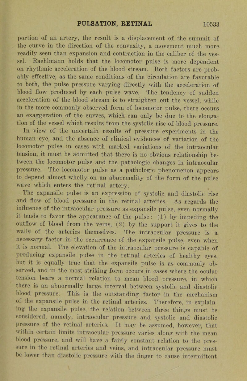 portion of an artery, the result is a displacement of the summit of the curve in tlie direction of the convexity, a movement much more readil} seen than expansion and contraetion in the caliber of the ves- sel. Raehlmann holds that the locomotor pulse is more dependent on rhythmic acceleration of the blood stream. Both factors are prob- ably effective, as the same conditions of the circulation are favorable to both, the pulse pressure varying directly with the acceleration of blood flow produced by each pulse wave. The tendency of sudden acceleration of the blood stream is to straighten out the vessel, while in the more commonly observed form of locomotor pulse, there occurs an exaggeration of the curves, which can only be due to the elonga- tion of the vessel which results from the systolic rise of blood pressure. In view of the uncertain results of pressure experiments in the human eye, and the absence of clinical evidences of variation of the locomotor pulse in cases with marked variations of the intraocular tension, it must be admitted that there is no obvious relationship be- tw'een the locomotor pulse and the pathologic changes in intraocular pressure. The locomotor pulse as a pathologic phenomenon appears to depend almost wholly on an abnormality of the form of the pulse wave which enters the retinal artery. The expansile pulse is an expression of systolic and diastolic rise and flow of blood pressure in the retinal arteries. As regards the influence of the intraocular pressure as expansile pulse, even normally it tends to favor the appearance of the pulse: (1) by impeding the outflow of blood from the veins, (2) by the support it gives to the walls of the arteries themselves. The intraocular pressure is a necessary factor in the occurrence of the expansile pulse, even when it is normal. The elevation of the intraocular pressure is capable of producing expansile pulse in the retinal arteries of healthy eyes, but it is equally true that the expansile pulse is as commonly ob- served, and in the most striking form occurs in cases where the ocular tension bears a normal relation to mean blood pressure, in which there is an abnormally large interval between systolic and diastolic blood pre.ssure. This is the outstanding factor in the mechanism of the expansile pulse in the retinal arteries. Therefore, in explain- ing the expansile pulse, the relation between three things must be considered, namely, intraocular pressure and systolic and diastolic pres.sure of the retinal arteries. It may be assumed, however, that within certain limits intraoeulai* pressure varies along with the mean blood pressure, and will have a fairly constant I’elation to the pres- sure in the retinal arteries and veins, and intraocular pressure must be lower than dia.stolic pre.ssure with the finger to cause intermittent