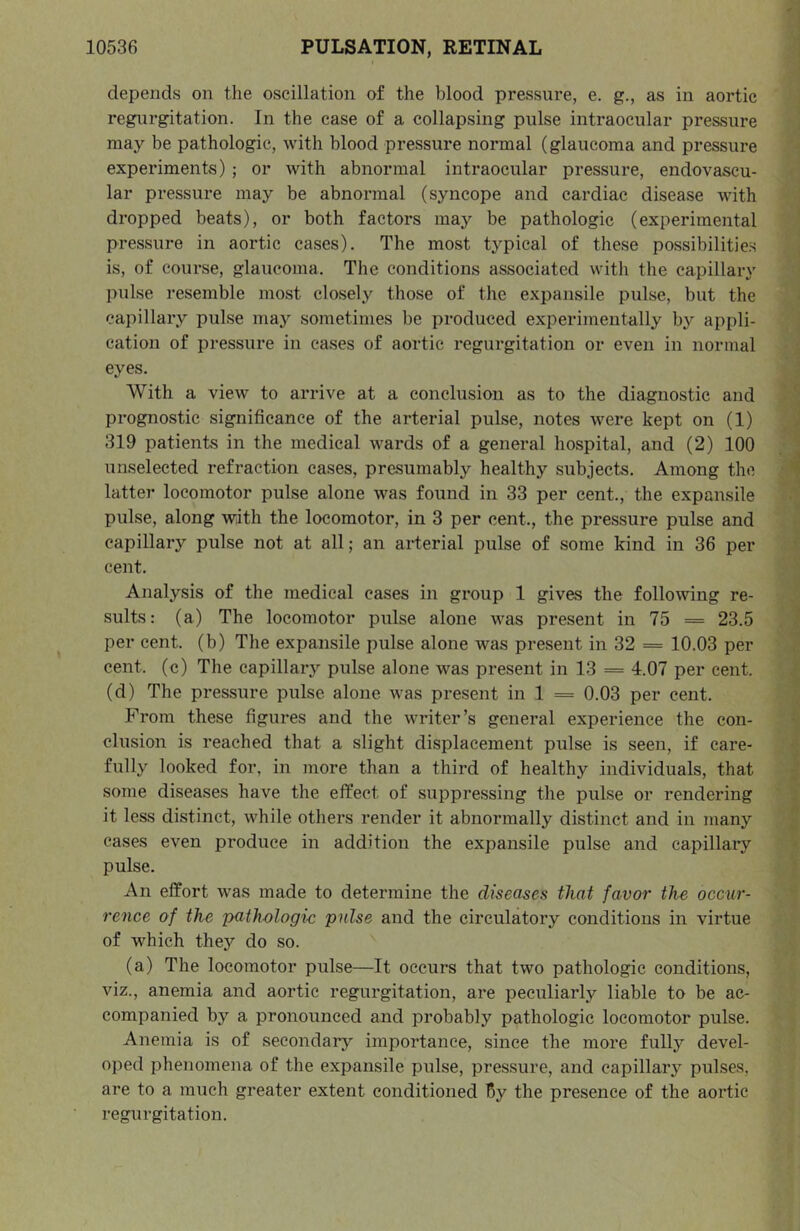 depends on the oscillation of the blood pressure, e. g., as in aortic regurgitation. In the case of a collapsing pulse intraocular pressure may be pathologic, with blood pressure normal (glaucoma and pressure experiments) ; or with abnormal intraocular pressure, endovascu- lar pressure may be abnormal (syncope and cardiac disease with dropped beats), or both factors may be pathologic (experimental pressure in aortic cases). The most typical of these possibilitie.s is, of course, glaucoma. The conditions associated with the capillary pulse resemble most closely those of the expansile pulse, but the capillary pulse may sometimes be produced experimentally by appli- cation of pressure in ea.ses of aortic regurgitation or even in normal eyes. With a view to arrive at a conclusion as to the diagnostic and prognostic significance of the arterial pulse, notes were kept on (1) 319 patients in the medical wards of a general hospital, and (2) 100 unselected refraction cases, presumably healthy subjects. Among the latter locomotor pulse alone was found in 33 per cent., the expansile pulse, along with the locomotor, in 3 per cent., the pressure pulse and capillary pulse not at all; an ai-terial pulse of some kind in 36 per cent. Analysis of the medical cases in group 1 gives the following re- sults: (a) The locomotor pulse alone was present in 75 = 23.5 per cent, (b) The expansile pulse alone was present in 32 = 10.03 per cent, (c) The capillary pulse alone was present in 13 = 4.07 per cent, (d) The pressure pulse alone was present in 1 = 0.03 per cent. From these figures and the writer’s general experience the con- clusion is reached that a slight displacement pulse is seen, if care- fully looked for, in more than a third of healthy individuals, that some diseases have the effect of suppressing the pulse or rendering it less distinct, while others render it abnormally distinct and in many cases even produce in addition the expansile pulse and capillaiy pulse. An effort was made to determine the diseases that favor the occur- rence of the pathologic pulse and the circulatory conditions in virtue of which they do so. (a) The locomotor pulse—It occurs that two pathologic conditions, viz., anemia and aortic regurgitation, are peculiarly liable to be ac- companied by a pronounced and probably pathologic locomotor pulse. Anemia is of secondary importance, since the more fully devel- oped phenomena of the expansile pulse, pressure, and capillary pulses, are to a much greater extent conditioned By the presence of the aortic regurgitation.