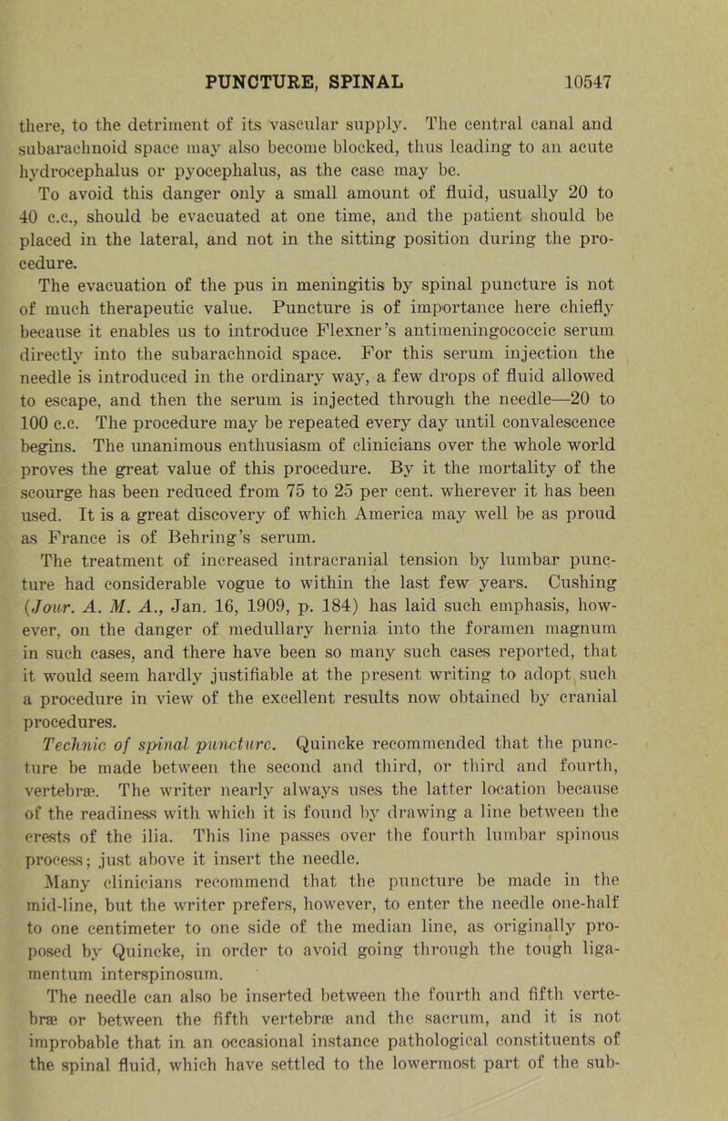 there, to the detriment of its vascular supply. The central canal and subarachnoid space may also become blocked, thus leading to an acute hydrocephalus or pyocephalus, as the case may be. To avoid this danger only a small amount of fluid, usually 20 to 40 C.C., should be evacuated at one time, and the patient should be placed in the lateral, and not in the sitting position during the pro- cedure. The evacuation of the pus in meningitis by spinal puncture is not of much therapeutic value. Puncture is of importance here chiefly because it enables us to introduce Plexner’s autimeningococeic serum directly into the subarachnoid space. For this serum injection the needle is introduced in the ordinary way, a few drops of fluid allowed to escape, and then the serum is injected through the needle—20 to 100 e.c. The procedure may be repeated every day until convalescence begins. The unanimous enthusiasm of clinicians over the whole world proves the great value of this procedure. By it the mortality of the scourge has been reduced from 75 to 25 per cent, wherever it has been used. It is a great discovery of which America may well be as proud as France is of Behring’s serum. The treatment of increased intracranial tension by lumbar punc- ture had considerable vogue to within the last few years. Cushing {Jour. A. M. A., Jan. 16, 1909, p. 184) has laid such emphasis, how- ever, on the danger of medullary hernia into the foramen magnum in such eases, and there have been so many such cases reported, that it would seem hardly justifiable at the present writing to adopt such a procedure in view of the excellent results now obtained by cranial procedures. Technic of spinal puncture. Quincke recommended that the punc- ture be made between the second and third, or third and fourth, vertebrffi. The writer nearly always uses the latter location because of the readiness with which it is found 1\y drawing a line between the crests of the ilia. This line passes over the fourth lum])ar spinous process; just above it insert the needle. Many clinicians recommend that the puncture be made in the mid-line, but the writer prefers, however, to enter the needle one-half to one centimeter to one side of the median line, as originally pro- posed by Quincke, in order to avoid going through the tough liga- mentum interspinosurn. The needle can also be inserted between the fourth and fifth verte- bra or between the fifth vertebrae and the sacrum, and it is not improbable that in an occasional instance pathological constituents of the spinal fluid, which have settled to the lowermost part of the sub-