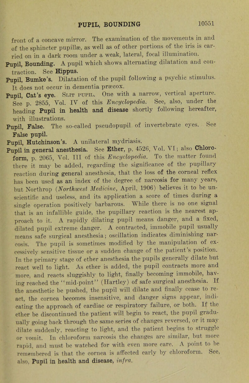 PUPIL, BOUNDING front of a concave mirror. The examination of the movements in and of the sphincter pnpillae, as well as of other portions of the iris is car- ried on in a dark room under a weak, lateral, focal illumination. Pupil, Bounding'. A pupil which shows alteniating dilatation and con- traction. See Hippus. Pupil, Bumke’s. Dilatation of the pupil following a psychic stimulus. It does not occur in dementia prfficox. Pupil, Cat’s eye. Slit pupil. One with a narrow, vertical aperture. See p. 2855, Vol. IV of this Encifclopedia. See, also, under the heading Pupil in health and disease shortly following hereafter, with illustrations. Pupil, False. The so-called pseudopupil of invertebrate eyes. See False pupil. Pupil, Hutchinson’s. A unilateral mydriasis. Pupil in general anesthesia. See Ether, p. 4526, Vol. VI; also Chloro- form, p. 2065, Vol. Ill of this Encyclopedia. To the matter found there it may be added, regarding the significance of the pupillary reaction during general anesthesia, that the loss of the corneal reflex has been used as an index of the degree of narcosis for many years, but Northrop {Novthwest 3Iedicin6, April, 1906) believes it to be un- scientific and useless, and its application a score of times during a single operation positively barbarous. While there is no one signal that is an infallible guide, the pupillary reaction is the nearest ap- proach to it. A rapidly dilating pupil means danger, and a fixed, dilated pupil extreme danger. A contracted, immobile pupil usually means safe surgical anesthesia; oscillation indicates diminishing nar- cosis. The pupil is sometimes modified by the manipulation of ex- cessively sensitive tissue or a sudden change of the patient s position. In the primary stage of ether anesthesia the pupils generally dilate but react well to light. As ether is added, the pupil contracts more and more, and reacts sluggishly to light, finally becoming immobile, hav- ing reached the “mid-point” (Hartley) of safe surgical anesthesia. If the anesthetic be pushed, the pupil will dilate and finally cease to le- act, the cornea becomes insensitive, and danger signs appear, indi- cating the approach of cardiac or respiratory failure, or both. If the ether be discontinued the patient will begin to react, the pupil gradu- ually going back through the same series of changes reversed, or it may dilate .suddenly, reacting to light, and the patient begins to struggle or vomit. In chloroform narcosis the changes are similar, but more rapid, and must be watched for with even more care. A point to be remembered is that the cornea is affected early by chloroform. Sec, also. Pupil in health and disease, infra.