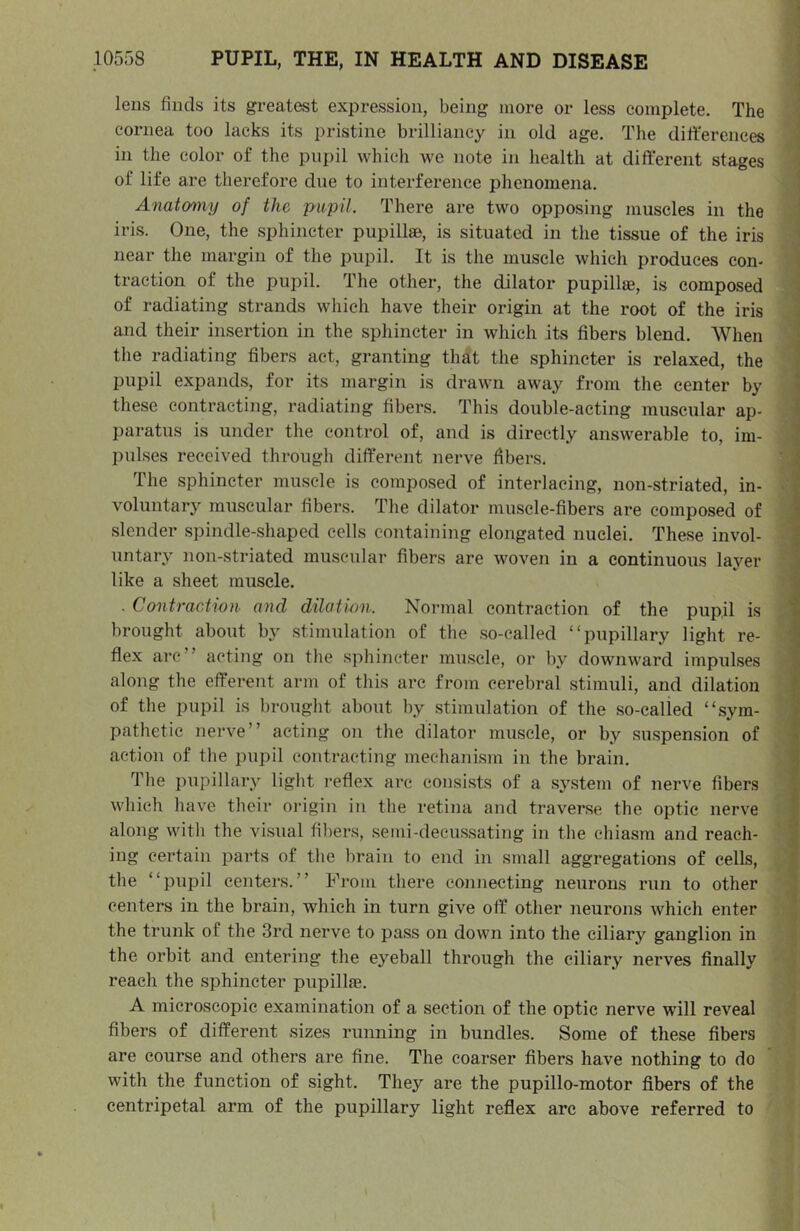 leus finds its greatest expression, being more or less complete. The cornea too lacks its pristine brilliancy in old age. The differences in the color of the pupil which we note in health at different stages of life are therefore due to interference phenomena. Anatomy of the pupil. There are two opposing muscles in the iris. One, the sphincter pupillae, is situated in the tissue of the iris near the margin of the pupil. It is the muscle which produces con- traction of the pupil. The other, the dilator pupillae, is composed ^ of radiating strands which have their origin at the root of the iris i and their insertion in the sphincter in which its fibers blend. When ; the radiating fibers act, granting that the sphincter is relaxed, the pupil expands, for its margin is drawn away from the center by i these contracting, radiating fibers. This double-acting muscular ap- \ paratus is under the control of, and is directly answerable to, im- ‘i pulses received through different nerve fibers. ^ The sphincter muscle is composed of interlacing, non-striated, in- ‘ voluntary muscular fibers. The dilator muscle-fibers are composed of | slender spindle-shaped cells eontaining elongated nuclei. These invol- ^ untary non-striated muscular fibers are woven in a continuous layer \ like a sheet muscle. . Contraction and dilatum. Normal contraction of the pupil is 1 brought about by stimulation of the .so-called “pupillary light re- | flex are” acting on the sphincter muscle, or by downward impulses along the efferent arm of this arc from cerebral stimuli, and dilation | of the pupil is brought about by .stimulation of the so-calied “sym- | pathetic nerve” acting on the dilator muscle, or by suspen.sion of ? action of the pupil contracting mechanism in the brain. | The pupillary light reflex arc consi.sts of a sy.stem of nerve fibers I M'hich have their origin in the retina and traverse the optic nerve • along with the visual fibers, semi-decussating in the chiasm and reach- t ing certain parts of the brain to end in small aggregations of cells, the “pupil centers.” From there connecting neurons run to other centers in the brain, which in turn give off other neurons which enter the trunk of the 3rd nerve to pass on down into the ciliary ganglion in the orbit and entering the eyeball through the ciliary nerves finally reach the sphincter pupilla3. A microscopic examination of a section of the optic nerve will reveal fibers of different sizes running in bundles. Some of these fibers are course and others are fine. The coarser fibers have nothing to do with the function of sight. They are the pupillo-motor fibers of the centripetal arm of the pupillary light reflex arc above referred to