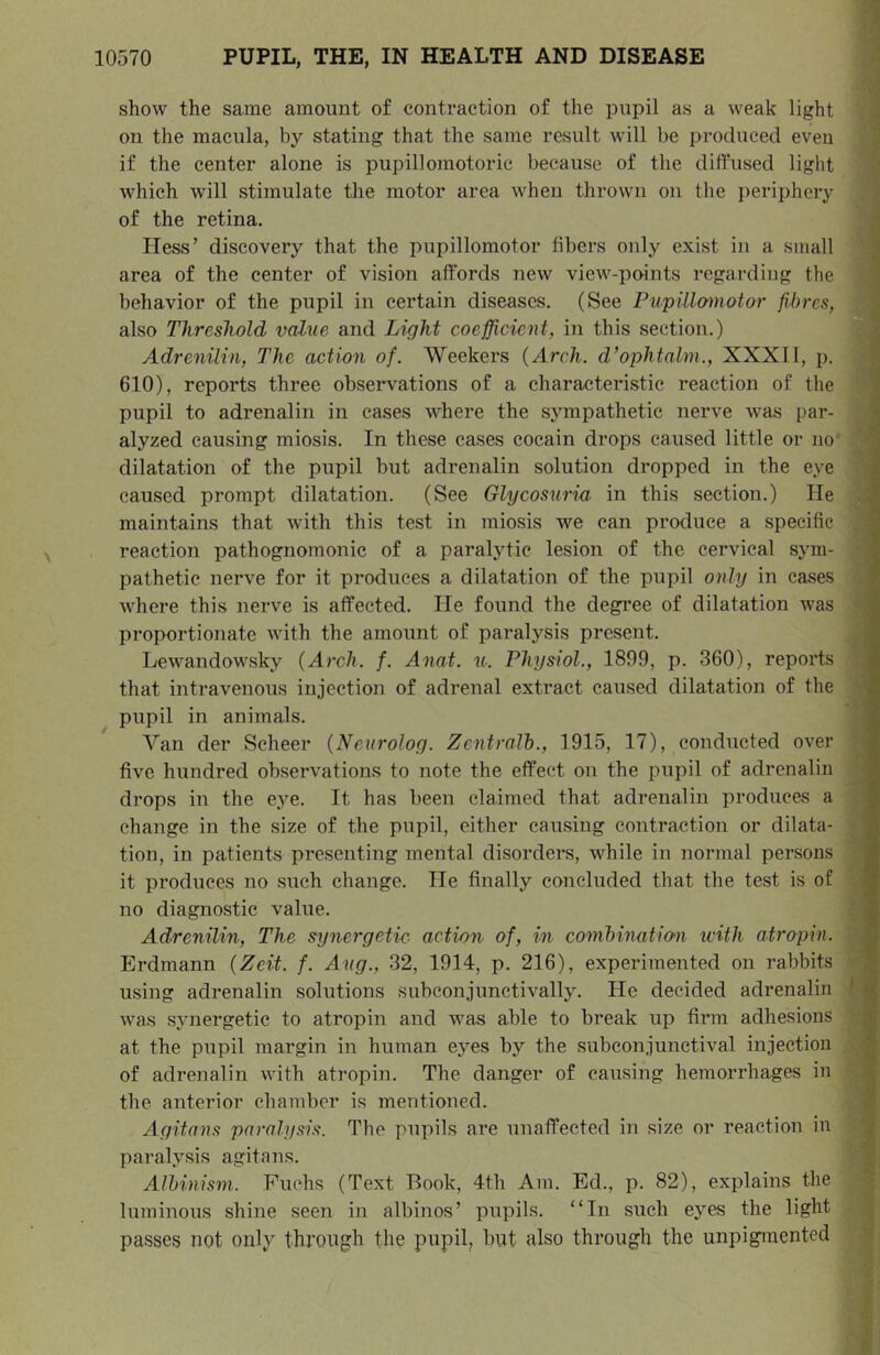 show the same amount of contraction of the pupil as a weak light J on the macula, by stating that the same result will be produced even j if the center alone is pupillomotoric because of the diffused light i which will stimulate the motor area when thrown on the periphery ih of the retina. a Hess’ discovery that the pupillomotor fibers only exist in a small area of the center of vision affords new view-points regarding the behavior of the pupil in certain diseases. (See Piipillamotor fibres, also Threshold value and Light coefficient, in this section.) * Adrenilin, The action of. Weekers (Arch. cVophtalm., XXXI1, p. I 610), reports three observations of a characteristic reaction of the pupil to adrenalin in cases where the sjnnpathetic nerve was par- alyzed causing miosis. In these cases cocain drops caused little or no' ■; dilatation of the pupil but adrenalin solution dropped in the eye caused prompt dilatation. (See Glycosuria in this section.) He .j maintains that with this test in miosis we can produce a specific I reaction pathognomonic of a paraljdic lesion of the cervical sym- ^ pathetic nerve for it produces a dilatation of the pupil only in cases Avhere this nerve is affected. He found the degree of dilatation was , proportionate with the amount of paralysis present. - Lewandowsky (Arch. f. Anat. u. Phys^iol., 1899, p. 360), reports ; that intravenous injection of adrenal extract caused dilatation of the • pupil in animals. Van der Scheer (Neurolog. Zentralh., 1915, 17), conducted over ; five hundred observations to note the effect on the pupil of adrenalin ' drops in the eye. It has been claimed that adrenalin produces a : change in the size of the pupil, either causing contraction or dilata- tion, in patients presenting mental disorders, while in normal persons it produces no such change. He finally concluded that the test is of no diagnostic value. Adrenilin, The synergetic- acti/m of, in combination ivith atropin. Erdmann (Zeit. f. Aug., 32, 1914, p. 216), experimented on rabbits using adrenalin solutions subconjunctivally. He decided adrenalin was s.vnergetic to atropin and was able to break up firm adhesions : at the pupil margin in human eyes by the subconjunctival injection of adrenalin with atropin. The danger of causing hemorrhages in the anterior chamber is mentioned. a Agitans paralysis. The pupils are unaffected in size or reaction in -I paralysis agitans. J Albinism. Fuchs (Text Book, 4th Am. Ed., p. 82), explains the | luminous shine seen in albinos’ pupils. “In such eyes the light | passes not only through the pupil, but also through the unpigmented