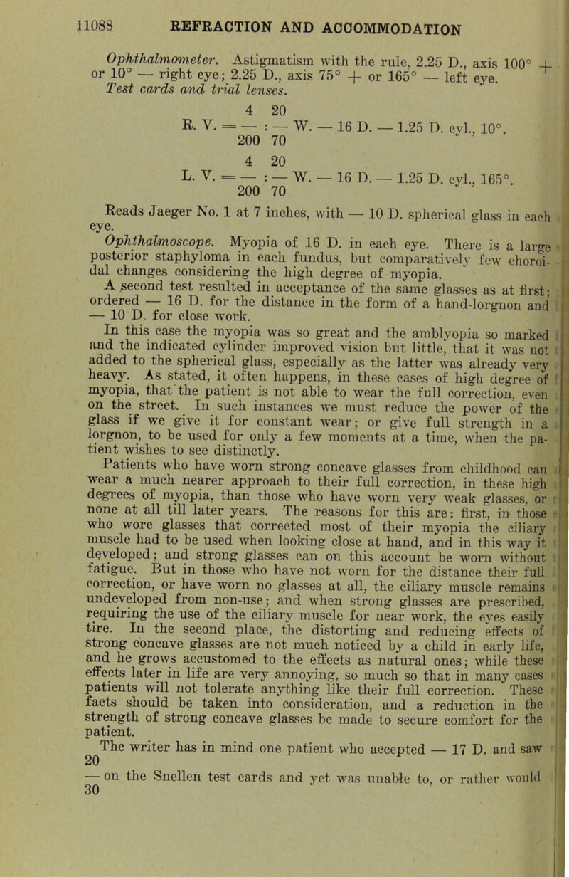 Ophthalmmneter. Astigmatism with the rule, 2.25 D., axis 100° 4- or 10° — right eye; 2.25 D., axis 75° + or 165° — left eye. Test cards and trial lenses. 4 20 R- V. = — : _ W. — 16 D. — 1.25 D. cyl., 10°. 200 70 4 20 L- V. = — : — W. — 16 D. — 1.25 D. cyl., 165°. 200 70 Reads Jaeger No. 1 at 7 inches, with — 10 D. spherical glass in each eye. Ophthalmoscope. Myopia of 16 D. in each eye. There is a large posterior staphyloma in each fundus, but comparatively few choroi- dal changes considering the high degree of myopia. A second test resulted in acceptance of the same glasses as at first- ordered — 16 D. for the distance in the form of a hand-lorgnon and — 10 D. for close work. In this case the myopia was so great and the amblyopia so marked and the indicated cylinder improved vision but little, that it was not added to the spherical glass, especially as the latter was already very heavy. As stated, it often happens, in these cases of high degree of myopia, that the patient is not able to wear the full correction, even on the street. In such instances we must reduce the power of the glass if we give it for constant wear; or give full strength m a lorgnon, to be used for only a few moments at a time, when the pa- tient wishes to see distinctly. Patients who have worn strong concave glasses from childhood can wear a much nearer approach to their full correction, in these high degrees of myopia, than those who have worn very weak glasses, or none at all till later years. The reasons for this are: first, in those who wore glasses that corrected most of their myopia the ciliary muscle had to be used when looking close at hand, and in this way it developed; and strong glasses can on this account be worn without fatigue. But in those who have not worn for the distance their full correction, or have worn no glasses at all, the ciliary muscle remains undeveloped from non-use; and when strong glasses are prescribed, requiring the use of the ciliary muscle for near work, the eyes easily tire. In the second place, the distorting and reducing effects of strong concave glasses are not much noticed by a child in early life, and he grows accustomed to the effects as natural ones; while these effects later in life are very annoying, so much so that in many cases patients will not tolerate anything like their full correction. These facts should be taken into consideration, and a reduction in the strength of strong concave glasses be made to secure comfort for the patient. The writer has in mind one patient who accepted — 17 D. and saw 20 — on the Snellen test cards and yet was unable to, or rather would 30