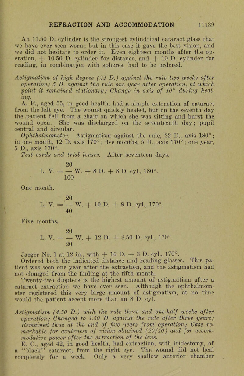 An 11.50 D. cylinder is the strongest cylindrical cataract glass that vve have ever seen worn; but in this ease it gave the best vision, and we did not hesitate to order it. Even eighteen months after the op- eration, -f- 10.50 D. cylinder for distance, and 10 D. cylinder for reading, in combination with spheres, had to be ordered. Asiig’matism of high degree (22 D.) against the rule two weeks after operatia-ii; 5 D. against the rule one year after operation, at which point it remained stationary; Change in axis of 10° doming heal- ing. A. F., aged 55, in good health, had a simple extraction of cataract from the left eye. The wound quickly healed, but on the seventh day the .patient fell from a chair on which she was sitting and burst the wound open. She was discharged on the seventeenth day; pupil central and circular. Ophthalmometer. Astigmatism against the rule, 22 D., axis 180°; in one month, 12 D. axis 170° ; five months, 5 D., axis 170°; one year, 5 D., axis 170°. Test cards and trial lenses. After seventeen days. 20 L. V. = — W. -f 8 D. + 8 D. cyl., 180°. 100 One month. 20 L. V. = — W. + 10 D. -f 8 D. cyl., 170°. 40 Five months. 20 L. V. = — W. -f 12 D. -I- 3.50 D. cyl., 170°. 20 Jaeger No. 1 at 12 in., with 16 D. -|- 3 D. cyl., 170°. Ordered both the indicated distance and reading glasses. This pa- tient was seen one year after the extraction, and the astigmatism had not changed from the finding at the fifth month. Twenty-two diopters is the highest amount of astigmatism after a cataract extraction -we have ever seen. Although the ophthalmom- eter registered this very large amount of astigmatism, at no time would the patient accept more than an 8 D. cyl. Astigmatism (4.50 D.) with the rule three and one-half weeks after operation; Changed to 1.50 D. against the rule after three years; Remained thus at the end of five years from operation; Case re>- markahle for acuteness of vision obtained (20(10) and for accom- modative power after the extraction of the- lens. E. C., aged 42, in good health, had extraction, with iridectomy, of a “black” cataract, from the right eye. The wound did not heal completely for a week. Only a very .shallow anterior chamber