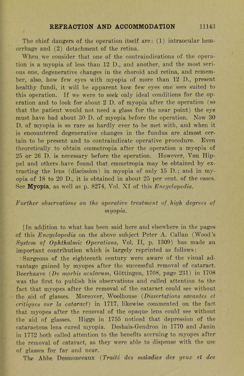 The chief dangers of the operation itself are: (1) intraocular hem- orrhage and (2) detachment of the retina. When we consider that one of the contraindications of the opera- tion is a myopia of less than 12 D., and another, and the most seri- ous one, degenerative changes in the choroid and retina, and remem- ber, also, how feAv eyes with myopia of more than 12 D., present healthy fundi, it will be apparent how few eyes one sees suited to this operation. If we were to seek only ideal conditions for the op- eration and to look for about 2 D. of myopia after the operation (so that the patient would not need a glass for the near point) the eye must have had about 30 D. of myopia before the operation. Now 30 D. of myopia is so rare as hardly ever to be met with, and when it is encountered degenerative changes in the fundus are almost cer- tain to be present and to contraindicate operative procedure. Even theoretically to obtain emmetropia after the operation a myopia of 25 or 26 D. is necessary before the operation. However, Von Hip- pel and others have found that emmetropia may be obtained by ex- tracting the lens (discission) in myopia of only 15 D.; and in my- opia of 18 to 20 D., it is obtained in about 25 per cent, of the cases. See Myopia, as well as p. 8274, Vol. XI of this Encyclopedia. Further observations on the operative treatment of. high degrees of myopia. [In addition to what has been said here and elsewhere in the pages of this Encyclopedia on the above subject Peter A. Callan (Wood’s System of Ophthalmic Operations, Vol. II, p. 1309) has made an important contribution which is largely reprinted as follows: Surgeons of the eighteenth century were aware of the visual ad- vantage gained by myopes after the successful removal of cataract. Boerhaave {Be morbis oculorum, Gottingen, 1708, page 231) in 1708 was the first to publish his observations and called attention to the fact that myopes after the removal of the cataract could see without , the aid of glasses. Moreover, Wbolhouse (Dissertatio'ns samantes et critiques sur la cataract) in 1717, likewise commented on the fact that myopes after the removal of the opaque lens could see without the aid of gla.sses. Higgs in 1755 noticed that depression of the cataractous lens cured myopia. Deshais-Gendron in 1770 and Janin in 1772 both called attention to the benefits accruing to myopes after the removal of cataract, as they were able to dispense with the use of glasses for far and near. The Abbe Desmonceaux (Traite des maladies des yeux et d-es