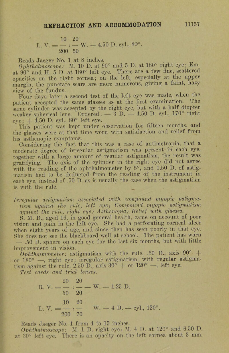 10 20 L. Y. = _ : _ W. + 4.50 D. cyl., 80°. 200 50 Reads Jaeger No. 1 at 8 inches. Ophthalmoscope: M. 10 D. at 90° and 5 D. at 180'° right eye; Em. at 90° and H. 5 D. at 180° left eye. There are a few fine, scattered opacities on the right cornea; on the left, especially at the upper margin, the punctate scars are more numerous, giving a faint, hazy view of the fundus. Four days later a second test of the left eye was made, when the patient accepted the same glasses as at the first examination. The same cylinder was accepted by the right eye, but with a half diopter weaker spherical lens. Ordered: — 3D. — 4.50 D. cyl., 170° right eye; + 4.50 D. cyl., 80° left eye. This patient was kept under observation for fifteen months, and the glasses were at that time worn with satisfaction and relief from his asthenopic symptoms. Considering the fact that this was a ease of antimetropia, that a moderate degree of irregular astigmatism was present in each eye, together with a large amount of regular astigmatism, the result was gratifying. The axis of the cylinder in the right eye did not agree with the reading of the ophthalmometer by 5°, and 1.50 D. of astig- matism had to be deducted from the reading of the instrument in each eye, instead of .50 D. as is usually the case when the astigmatism is with the rule. ___ Irregular astigmatism associated with compound myo'pic astigma- tism against the rule, left eye; Compound my^ic astigmatism against the rule, right eye; Asthenopia; Relief with glasses. S. M, B., aged 16, in good general health, came on account of poor Hsion and pain in the left eye. She had a perforating corneal ulcer when eight years of age, and since then has seen poorly in that eye. She does not see the blackboard well at school. The patient 1ms worn — .50 D. sphere on each eye for the last six months, but with little improvement in vision. Ophthalmometer: astigmatism with the rule, .50 D., axis 90° + 01- ]80° —, right eye; irregular astigmatism, with regular astigma- tism against the rule, 2.50 D., axis 30° -(- or 120° —, left eye. Test cards and trial lenses. 20 20 R. V. = - w. — 1.25 D. 50 20 10 20 L. V. = — : — w. — 4 D. — cyl., 120° 200 70 Reads Jaeger No. 1 from 4 to 15 inches. Ophthalmoscope: M. 1 D. right eye; M. 4 D. at 120° and 6.50 D. at 30° left eye. There is an opacity on the left cornea about 3 mm.