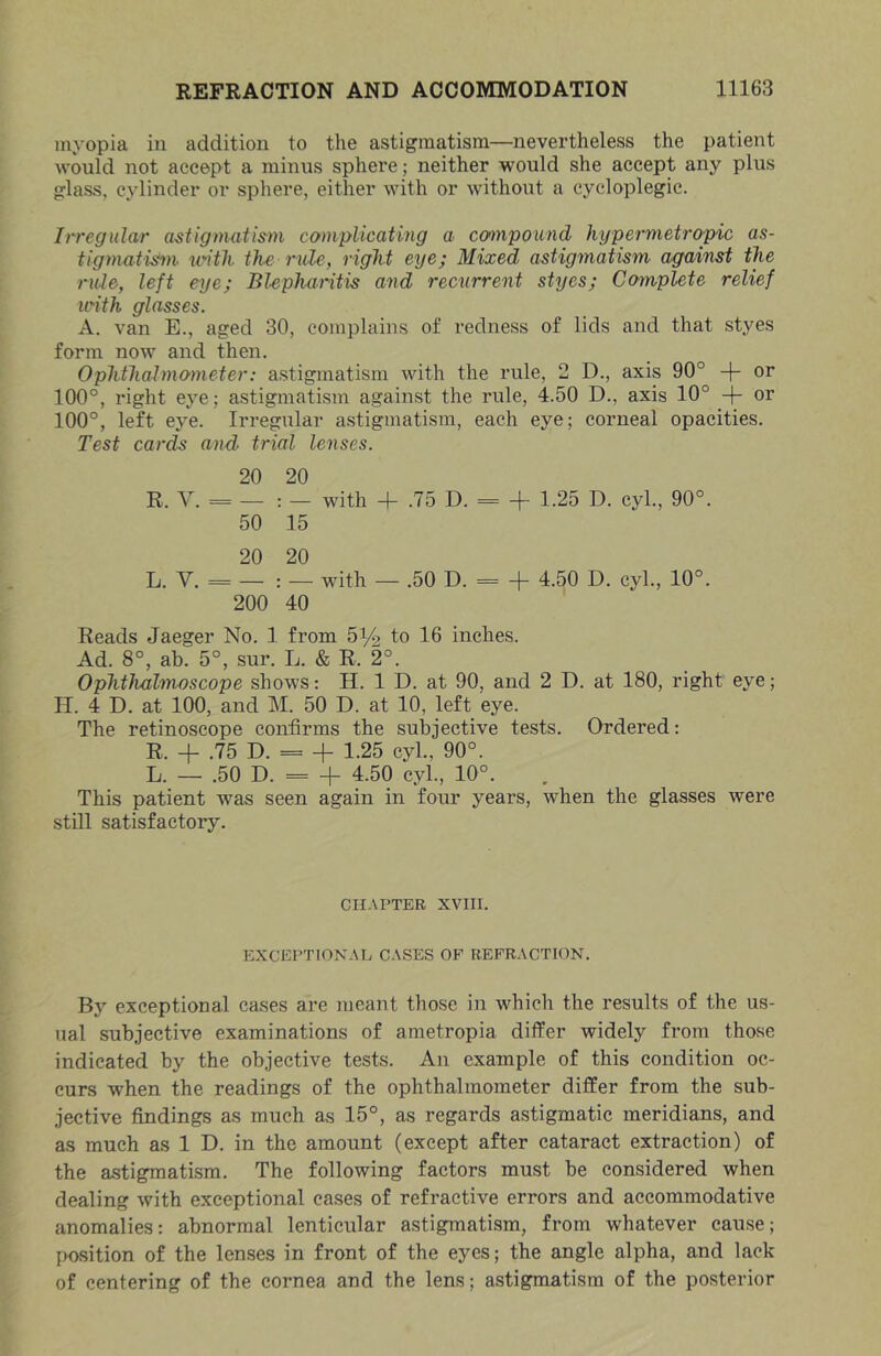 myopia in addition to the astigmatism—nevertheless the patient would not accept a minus sphere; neither would she accept any plus glass, cylinder or sphere, either with or without a cycloplegic. Irregular U'Stigmatis^m complicating a ccnnpound hypermetropic as- tigmati^n- with the rule, right eye; Mixed astigmatism against the rule, left eye; Blepharitis and recurrent styes; Complete relief loith glasses. A. van E., aged 30, complains of redness of lids and that styes form now and then. Ophthalmometer: astigmatism with the rule, 2 D., axis 90° + or 100°, right eye; astigmatism against the rule, 4.50 D., axis 10° -f- or 100°, left eye. Irregular astigmatism, each eye; corneal opacities. Test cards and trial lenses. 20 20 R. V. = — : — with 4- .75 D. = + 1.25 D. cyl., 90°. 50 15 20 20 L. V. = — : — with — .50 D. = + 4.50 D. cyl., 10°. 200 40 Reads Jaeger No. 1 from 5^2 to 16 inches. Ad. 8°, ah. 5°, sur. L. & R. 2°. Ophthalmoscope shows: H. 1 D. at 90, and 2 D. at 180, right eye; H. 4 D. at 100, and M. 50 D. at 10, left eye. The retinoscope confirms the subjective tests. Ordered: R. + .75 D. = 4 1.25 cyl., 90°. L. — .50 D. = 4 4.50 cyl., 10°. This patient was seen again in four years, when the glasses were still satisfactory. CHAPTER XVIII. EXCEPTIONAL CASES OF REFRACTION. By exceptional cases are meant those in which the results of the us- ual subjective examinations of ametropia differ widely from those indicated by the objective tests. An example of this condition oc- curs when the readings of the ophthalmometer differ from the sub- jective findings as much as 15°, as regards astigmatic meridians, and as much as 1 D. in the amount (except after cataract extraction) of the astigmatism. The following factors must be considered when dealing with exceptional cases of refractive errors and accommodative anomalies: abnormal lenticular astigmatism, from whatever cause; [msition of the lenses in front of the eyes; the angle alpha, and lack of centering of the cornea and the lens; astigmatism of the posterior