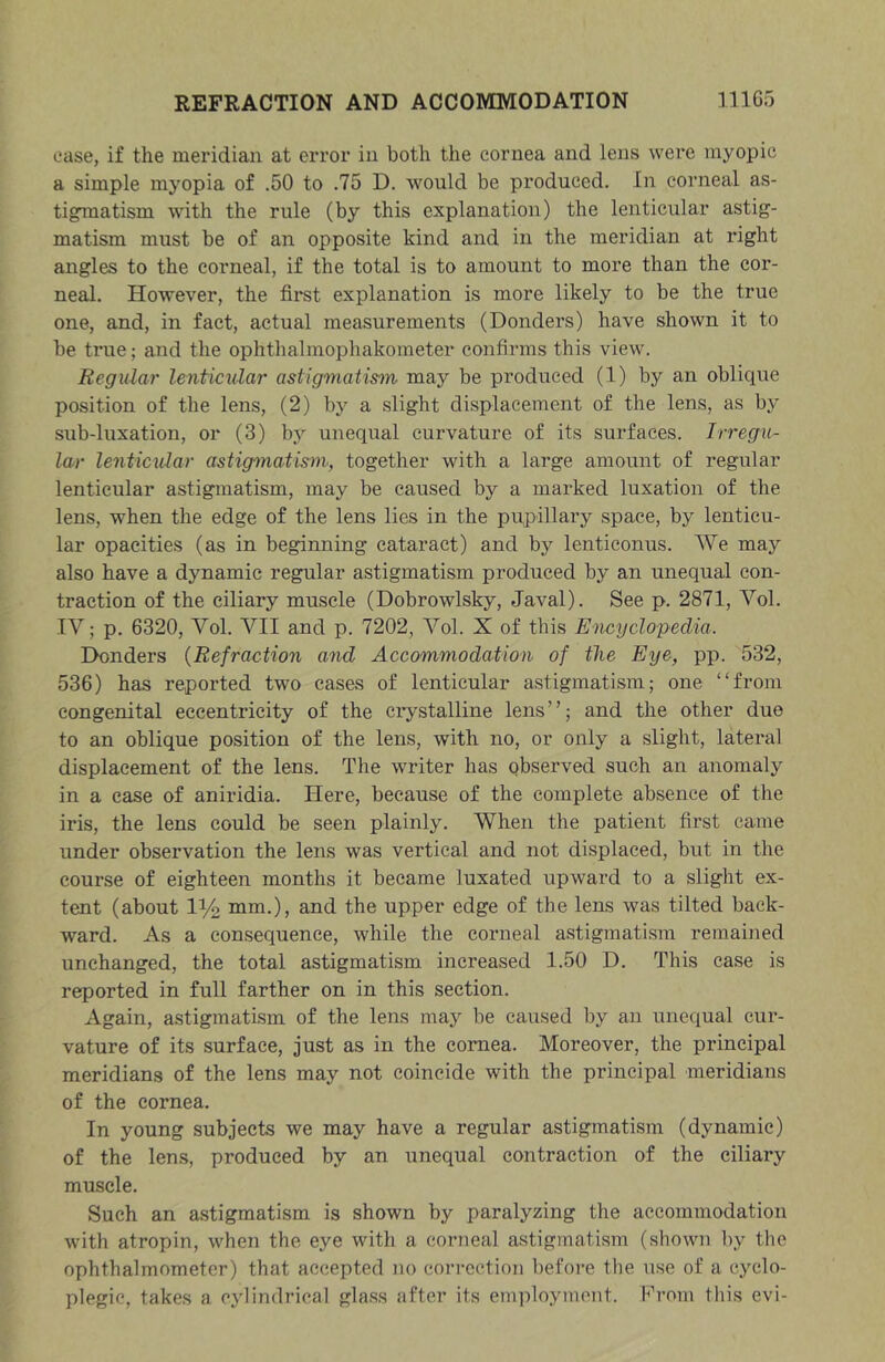 case, if the meridian at error in both the cornea and lens were myopic a simple myopia of .50 to .75 D. would be produced. In corneal as- tigmatism with the rule (by this explanation) the lenticular astig- matism must be of an opposite kind and in the meridian at right angles to the corneal, if the total is to amount to more than the cor- neal. However, the firet explanation is more likely to be the true one, and, in fact, actual measurements (Bonders) have shown it to be true; and the ophthalmophakometer confirms this view. Regular lenticular astigmatism may be produced (1) by an oblique position of the lens, (2) by a slight displacement of the lens, as by sub-luxation, or (3) by unequal curvature of its surfaces. Irregu- lar lenticular astigmatism, together with a large amount of regular lenticular astigmatism, may be caused by a marked luxation of the lens, when the edge of the lens lies in the pupillary space, by lenticu- lar opacities (as in beginning cataract) and by lenticonus. We may also have a dynamic regular astigmatism produced by an unequal con- traction of the ciliary muscle (Dobrowlsky, Javal). See p. 2871, Vol. IV; p. 6320, Vol. VII and p. 7202, Vol. X of this Encyclopedia. Bonders {Refraction and Accommodation of the Eye, pp. 532, 536) has reported two cases of lenticular astigmatism; one “from congenital eccentricity of the ciystalline lens”; and the other due to an oblique position of the lens, with no, or only a slight, lateral displacement of the lens. The writer has qbserved such an anomaly in a case of aniridia. Here, because of the complete absence of the iris, the lens could be seen plainly. When the patient first came under observation the lens was vertical and not displaced, but in the course of eighteen months it became luxated upward to a slight ex- tent (about iy2 mm.), and the upper edge of the lens was tilted back- ward. As a consequence, while the corneal astigmatism remained unchanged, the total astigmatism increased 1.50 B. This case is reported in full farther on in this section. Again, astigmatism of the lens may be caused by an unequal cur- vature of its surface, just as in the cornea. Moreover, the principal meridians of the lens may not coincide with the principal meridians of the cornea. In young subjects we may have a regular astigmatism (dynamic) of the lens, produced by an unequal contraction of the ciliary muscle. Such an astigmatism is shown by paralyzing the accommodation with atropin, when the eye with a corneal astigmatism (shown by the ophthalmometer) that accepted no correction befoi’e the use of a cyclo- plegic, takes a cylindrical glass after its employment. From this evi-