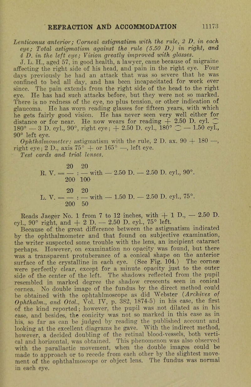 Lenticmius anteHor; Corneal astigmatism with the rule, 2 D. in each eye; Total astigmatism against the rule (5.50 D.) in right, and 4 D. in the left eye; Vision greatly improved with glasses. J. L. H., aged 57, in good health, a lawyer, came because of migraine affecting the right side of his head, and pain in the right eye. Foin* days previously he had an attack that was so severe that he was confined to bed all day, and has been incapacitated for work ever since. The pain extends from the right side of the head to the right eye. He has had such attacks before, but they were not so marked. There is no redness of the eye, no plus tension, or other indication of glaucoma. He has worn reading glasses for fifteen years, with which he gets fairly good vision. He has never seen very well either for distance or for near. He now wears for reading -j- 2.50 D. cyl. 180° — 3D. cyl., 90°, right eye; -}- 2.50 D. cyl., 180° 3 — 1-50 cyl., 90° left eye. Ophthalmometer: astigmatism with the rule, 2 D. ax. 90 -|- 180 —, right eye; 2 D., axis 75° -|- or 165° —, left eye. Test cards and trial lenses. 20 20 R. V. = — : — with — 2.50 D. — 2.50 D. cyl., 90°. 200 100' 20 20 L. V. = — : — with — 1.50 D. — 2.50 D. cyl., 75°. 200 50 Reads Jaeger No. 1 from 7 to 12 inches, with -j- 1 D., — 2.50 D. cyl., 90° right, and + 2 D. — 2.50 D. cyl., 75° left. Because of the great difference between the astigmatism indicated by the ophthalmometer and that found on subjective examination, the writer suspected some, trouble with the lens, an incipient cataract perhaps. However, on examination no opacity was found, but there was a transparent protuberance of a conical shape on the anterior surface of the crystalline in each eye. (See Fig. 104.) The corneas ■were perfectly clear, except for a minute opacity just to the outer side of the center of the left. The shadows reflected from the piipil resembled in marked degree the shadow crescents seen in conical cornea. No double image of the fundus by the direct method could be obtained with the ophtahlmoscope as did Webster (Archives of Ophthalm., and Otol., Vol. IV, p. 382, 1874-5) in his case, the first of the kind reported; however, the pupil was not dilated as in his case, and besides, the conicity was not so marked in this case as in his, so far as can be judged by reading the published account and looking at the excellent diagrams he gave. With the indirect method, however, a decided doubling of the retinal blood-vessels, both verti- cal and horizontal, was obtained. This plienomenon was also observed with the parallactic movement, when the double images could be made to approach or to recede from each other by the slightest move- ment of the ophthalmoscope or object lens. The fundus was normal in each eye.