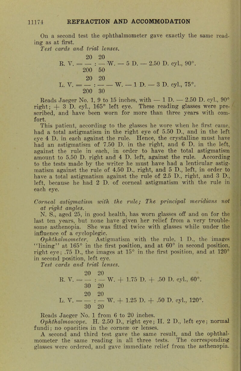 On a second test the ophthalmometer gave exactly the same read- ing as at first. Test cards and trial lenses, 20 20 R. V. = — : — W. — 5 D. — 2.50 D. cyl., 90°. 200 50 20 20 L. V. = — : W. — 1 D. — 3 D. cyl., 75°. 200 30 Reads Jaeger No. 1, 9 to 15 inches, with — ID. — 2.50 D. cyl., 90° right; 3 D. cyl., 165° left eye. These reading glasses were pre- scribed, and have been worn for more than three years with com- fort. This patient, according to the glasses he wore when he first came, had a total astigmatism in the right eye of 5.50 D., and in the left eye 4 D. in each against the rule. Hence, the crystalline must have had an astigmatism of 7.50 D. in the right, and 6 D. in the left, against the rule in each, in order to have the total astigmatism amount to 5.50 D. right and 4 D. left, against the rule. According to the tests made by the writer he must have had a lenticular astig- matism against the rule of 4.50 D., right, and 5 D., left, in order to have a total astigmatism against the rule of 2.5 D., right, and 3 D., left, because he had 2 D. of corneal astigmatism with the rule in each eye. Corneal astigmatism with the rule; The principal meridians not at right angles. N. S., aged 25, in good health, has worn glasses off and on for the last ten yeare, but none have given her relief from a verj^ trouble- some asthenopia. She was fitted twice with glasses while under the influence of a cycloplegic. Ophthahnometer. Astigmatism with the rule, 1 D., the images “lining” at 165° in the first position, and at 60° in second position, right eye; .75 D., the images at 15° in the first position, and at 120° in second position, left eye. Test cards and trial lenses. 20 20 R. V. _ W. -f 1.75 D. -f .50 D. cyl., 60°. 30 20 20 20 L. V. = — : — W. + 1.25 D. -f .50 D. cyl., 120°. 30 20 Reads Jaeger No. 1 from 6 to 20 inches. Ophthalmoscope. H. 2.50 D., right eye; H. 2 D., left eye; normal fundi; no opacities in the cornejB or lenses. A second and third test gave the same result, and the ophthal- mometer the same reading in all three tests. The corresponding glasses were ordered, and gave immediate relief from the asthenopia.