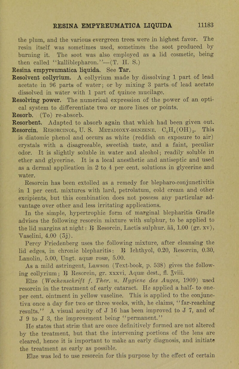 the plum, and the various evergreen trees were in highest favor. The resin itself was sometimes used, sometimes the soot produced by burning it. The soot was also employed as a lid cosmetic, being then called “kalliblepharon.”—(T. H. S.) Resina empyreumatica Uquida. See Tar. Resolvent collyrium. A collyrium made by dissolving 1 part of lead acetate in 96 parts of water; or by mixing 3 parts of lead acetate dissolved in water with 1 part of quince mucilage. Resolving power. The numerical expression of the power of an opti- cal system to differentiate two or more lines or points. Resorb. (To) re-absorb. Resorbent. Adapted to absorb again that which had been given out. Resorcin. Resorcinol, U. S. Metadioxy-benzene. C6H4(0H)2. This is diatomic phenol and occurs as white (reddish on exposure to air) crystals with a disagreeable, sweetish taste, and a faint, peculiar odor. It is slightly soluble in water and alcohol; readily soluble in ether and glycerine. It is a local anesthetic and antiseptic and used as a dermal application in 2 to 4 per cent, solutions in glycerine and water. Resorcin has been extolled as a remedy for blepharo-conjunctivitis in 1 per cent, mixtures with lard, petrolatum, cold cream and other excipients, but this combination does not possess any particular ad- vantage over other and less irritating applications. In the simple, hypertrophic form of marginal blepharitis Gradle advises the following resorcin mixture with sulphur, to be applied to the lid margins at night: I^ Resorcin, Lactis sulphur, aa, 1.00 (gr. xv), Vaselini, 4.00 (oj). Percy Friedenberg uses the following mixture, after cleansing the lid edges, in chronic blepharitis; 3^ Ichthyol, 0.20, Resorcin, 0.30, Lanolin, 5.00, Ungt. aquse rosa?, 5.00. As a mild astringent, Lawson (Text-book, p. 538) gives the follow- ing collyrium; I^ Resorcin, gr. xxxvi. Aquas dest., fl. oviii. Elze {Wochenschrift f. Ther. xi. Hygiene des Auges, 1909) used resorcin in the treatment of early cataract. He applied a half- to one- per cent, ointment in yellow vaseline. This is applied to the conjunc- tiva once a day for two or three weeks, with, he claims, “far-reaching results.” A visual acuity of J 16 has been improved to J 7, and of J 9 to J 3, the improvement being “permanent.” He states that striae that are once definitively formed are not altered by the treatment, but that the intervening portions of the lens are cleared, hence it is important to make an early diagnosis, and initiate the treatment as early as possible. Elze was led to use resorcin for this purpose by the effect of certain