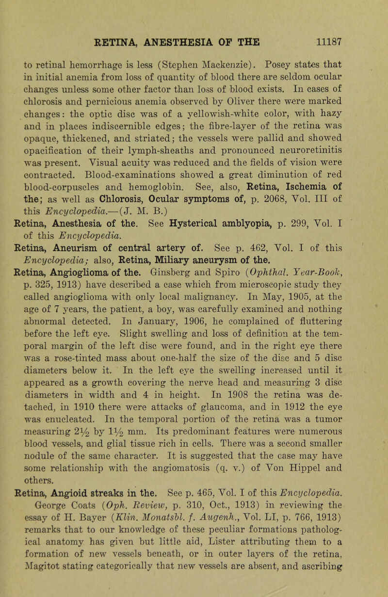 to retinal hemorrhage is less (Stephen Mackenzie), Posey states that in initial anemia from loss of quantity of blood there are seldom ocular changes unless some other factor than loss of blood exists. In cases of chlorosis and pernicious anemia observed by Oliver there were marked changes: the optic disc was of a yellowish-white color, with hazy and in places indiscernible edges; the fibre-layer of the retina was opaque, thickened, and striated; the vessels were pallid and showed opacification of their lymph-sheaths and pronounced neuroretinitis was present. Visual acuity was reduced and the fields of vision were contracted. Blood-examinations showed a great diminution of red blood-corpuscles and hemoglobin. See, also, Retina, Ischemia of the; as well as Chlorosis, Ocular symptoms of, p. 2068, Vol. Ill of this Encyclopedia.—(J. M. B.) Retina, Anesthesia of the. See Hysterical amblyopia, p. 299, Vol. I of this Encyclopedia. Retina, Aneurism of central artery of. See p. 462, Vol. I of this Encyclopedia; also. Retina, Miliary aneurysm of the. Retina, Angioglioma of the. Ginsberg and Spiro {Ophthal. Year-Book, p. 325, 1913) have described a case which from microscopic study they called angioglioma with only local malignancy. In May, 1905, at the age of 7 years, the patient, a boy, was carefully examined and nothing abnormal detected. In January, 1906, he complained of fiuttering before the left eye. Slight swelling and loss of definition at the tem- poral margin of the left disc were found, and in the right eye there was a rose-tinted mass about one-half the size of the disc and 5 disc diameters below it. In the left eye the swelling increased until it appeared as a growth covering the nerve head and measuring 3 disc diameters in width and 4 in height. In 1908 the retina was de- tached, in 1910 there were attacks of glaucoma, and in 1912 the eye was enucleated. In the temporal portion of the retina was a tumor measuring 2^ by IV2 mui. Its predominant features were numerous blood vessels, and glial tissue rich in cells. There was a second smaller nodule of the same character. It is suggested that the case maj’’ have some relationship with the angiomatosis (q. v.) of Von Hippel and others. Retina, Angioid streaks in the. See p. 465, Vol. I of this Encyclopedia. George Coats {Oph. Review, p. 310, Oct., 1913) in reviewing the essay of H. Bayer {Klin. Monatshl. f. Augenh., Vol. LI, p, 766, 1913) remarks that to our knowledge of these peculiar formations patholog- ical anatomy has given but little aid. Lister attributing them to a formation of new vessels beneath, or in outer layers of the retina, i\Iagitot stating categorically that new vessels are absent, and ascribing