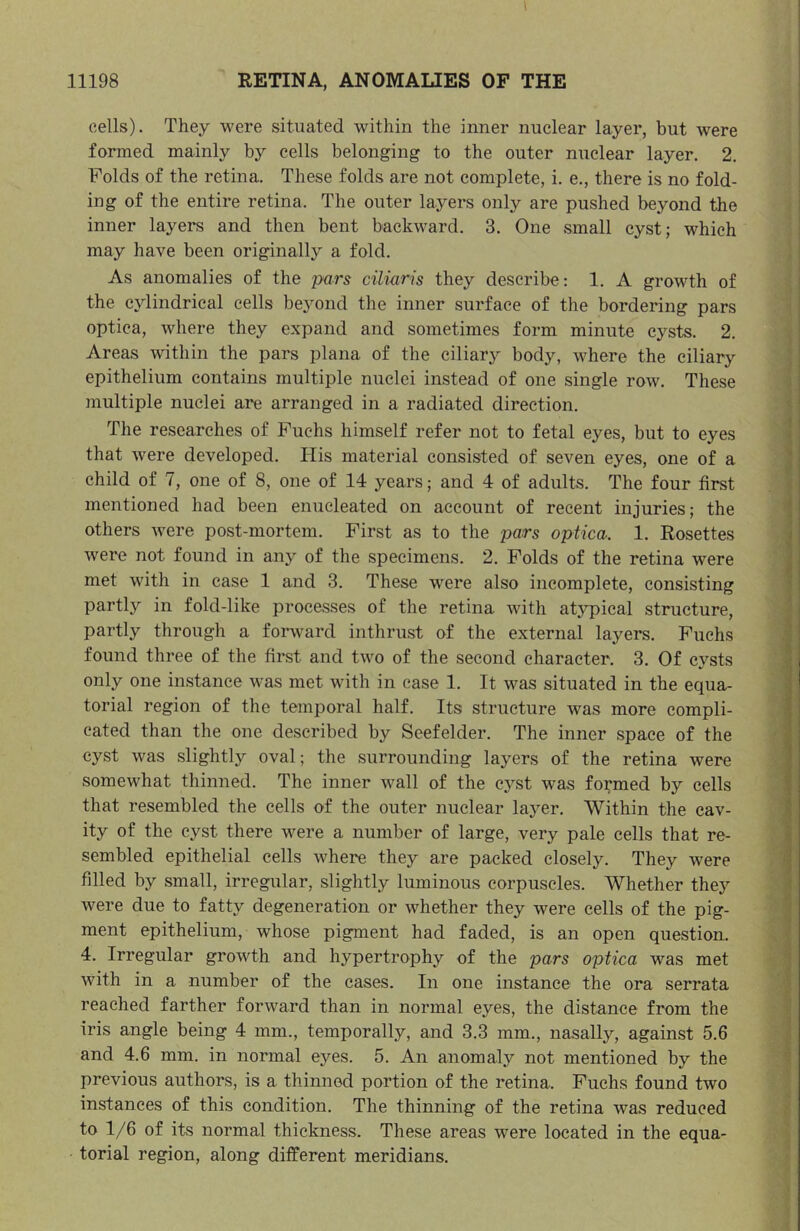 cells). They were situated within the inner nuclear layer, but were formed mainly by cells belonging to the outer nuclear layer. 2. Folds of the retina. These folds are not complete, i. e., there is no fold- ing of the entire retina. The outer layers only are pushed beyond the inner layers and then bent backward. 3. One small cyst; which may have been originally a fold. As anomalies of the pars ciliaris they describe: 1. A growth of the cylindrical cells bejmnd the inner surface of the bordering pars optica, where they expand and sometimes form minute cysts. 2. Areas within the pars plana of the ciliary body, where the ciliary epithelium contains multiple nuclei instead of one single row. These multiple nuclei are arranged in a radiated direction. The researches of Fuchs himself refer not to fetal eyes, but to eyes that were developed. His material consisted of seven eyes, one of a child of 7, one of 8, one of 14 years; and 4 of adults. The four first mentioned had been enucleated on account of recent injuries; the others were post-mortem. First as to the pars optica. 1. Rosettes were not found in any of the specimens. 2. Folds of the retina were met with in case 1 and 3. These were also incomplete, consisting partly in fold-like processes of the retina with at3^pical structure, partly through a forward inthrust of the external layers. Fuchs found three of the first and two of the second character. 3. Of cysts only one instance was met wuth in case 1. It vms situated in the equa- torial region of the temporal half. Its structure was more compli- cated than the one described by Seefelder. The inner space of the cyst was slightly oval; the surrounding layers of the retina were somewhat thinned. The inner wall of the e3’'st was formed by cells that resembled the cells of the outer nuclear laj^er. Within the cav- ity of the cyst there were a number of large, very pale cells that re- sembled epithelial cells where they are packed closely. They were filled by small, irregular, slightly luminous corpuscles. Whether they were due to fatty degeneration or whether they were cells of the pig- ment epithelium, whose pigment had faded, is an open question. 4. Irregular growth and hypertrophy of the pars optica was met with in a number of the cases. In one instance the ora serrata reached farther forward than in normal eyes, the distance from the iris angle being 4 mm., temporally, and 3.3 mm., nasally, against 5.6 and 4.6 mm. in normal eyes. 5. An anomaly not mentioned by the previous authors, is a thinned portion of the retina. Fuchs found two instances of this condition. The thinning of the retina was reduced to 1/6 of its normal thickness. These areas were located in the equa- torial region, along different meridians.